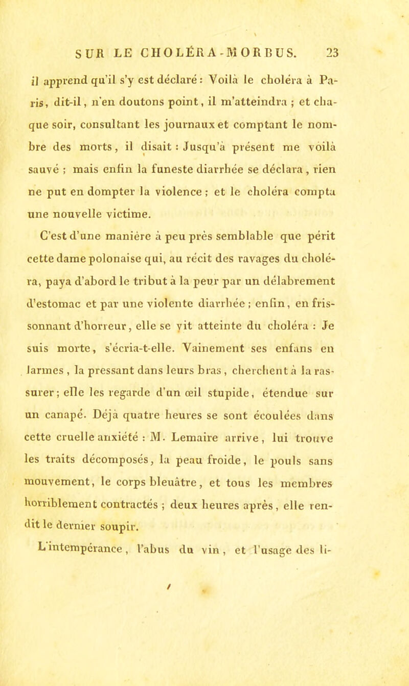 il apprend qu'il s'y est déclaré : Voilà le choléra à Pa- ris, dit-il, n'en doutons point, il m'atteindra ; et cha- que soir, consultant les journaux et comptant le nom- bre des morts, il disait : Jusqu'à présent me voilà sauvé ; mais enfin la funeste diarrhée se déclara , rien ne put en dompter la violence ; et le choléra compta une nouvelle victime. C'est d'une manière à peu près semblable que périt cette dame polonaise qui, au récit des ravages du cholé- ra, paya d'abord le tribut à la peur par un délabrement d'estomac et par une violente diarrhée ; enfin, en fris- sonnant d'horreur, elle se vit atteinte du choléra : Je suis morte, s'écria-t-elle. Vainement ses enfans en larmes , la pressant dans leurs bras, cherchent à la ras- surer ; elle les regarde d'un œil stupide, étendue sur un canapé. Déjà quatre heures se sont écoulées dans cette cruelle anxiété : M. Lemaire arrive, lui trouve les traits décomposés, la peau froide, le pouls sans mouvement, le corps bleuâtre, et tous les membres horriblement contractés ; deux heures après, elle ren- dit le dernier soupir. L'intempérance, l'abus du vin, et l'usage des li-