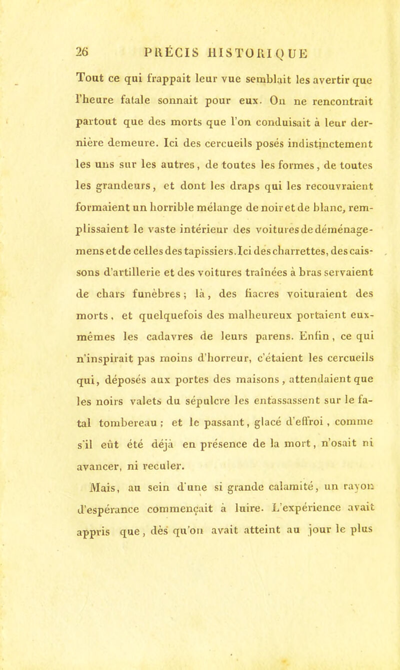 Tout ce qui frappait leur vue semblait les avertir que l'heure fatale sonnait pour eux. On ne rencontrait partout que des morts que l'on conduisait à leur der- nière demeure. Ici des cercueils posés indistinctement les uns sur les autres, de toutes les formes, de toutes les grandeurs, et dont les draps qui les recouvraient formaient un horrible mélange de noir et de blanc, rem- plissaient le vaste intérieur des voitures de déménage- mens et de celles des tapissiers.Ici des charrettes, des cais- sons d'artillerie et des voitures traînées à bras servaient de chars funèbres ; là, des fiacres voituraient des morts, et quelquefois des malheureux portaient eux- mêmes les cadavres de leurs parens. Enfin, ce qui n'inspirait pas moins d'horreur, c'étaient les cercueils qui, déposés aux portes des maisons, attendaient que les noirs valets du sépulcre les entassassent sur le fa- tal tombereau; et le passant, glacé d'effroi, comme s'il eût été déjà en présence de la mort, n'osait ni avancer, ni reculer. Mais, au sein d'une si grande calamité, un rayon d'espérance commençait à luire. L'expérience avait appris que, dès qu'on avait atteint au jour le plus