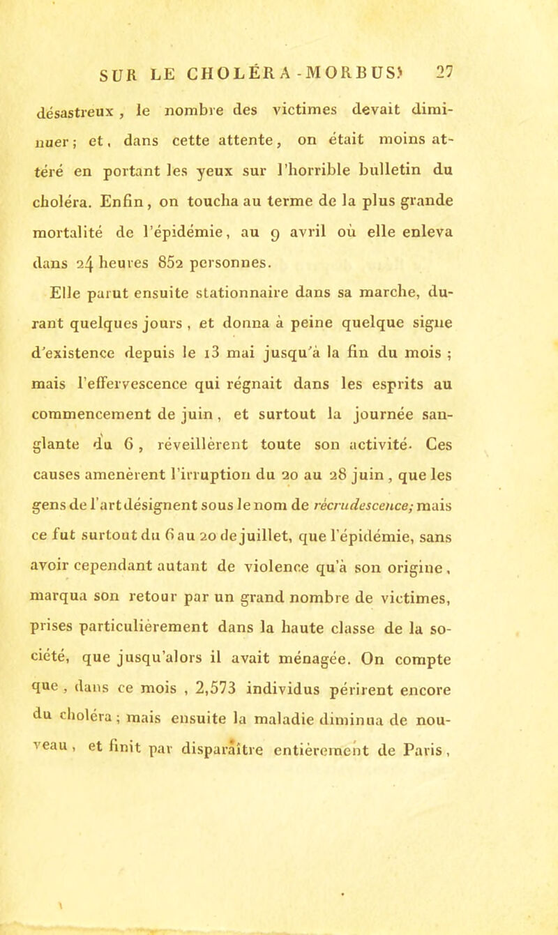 désastreux, le nombre des victimes devait dimi- nuer ; et, dans cette attente, on était moins at- téré en portant les yeux sur l'horrible bulletin du choléra. Enfin, on toucha au terme de la plus grande mortalité de l'épidémie, au 9 avril où elle enleva dans 24 heures 852 personnes. Elle parut ensuite stationnaire dans sa marche, du- rant quelques jours , et donna à peine quelque signe d'existence depuis le i3 mai jusqu'à la fin du mois ; mais l'effervescence qui régnait dans les esprits au commencement de juin, et surtout la journée san- glante du 6, réveillèrent toute son activité- Ces causes amenèrent l'irruption du 20 au 28 juin , que les gens de l'artdésignent sous le nom de recrudescence; mais ce fut surtoutdu (iau 20 dejuillet, que l'épidémie, sans avoir cependant autant de violence qu'à son origine, marqua son retour par un grand nombre de victimes, prises particulièrement dans la haute classe de la so- ciété, que jusqu'alors il avait ménagée. On compte que , dans ce mois , 2,573 individus périrent encore du choléra; mais ensuite la maladie diminua de nou- veau , et finit par disparaître entièrement de Paris,