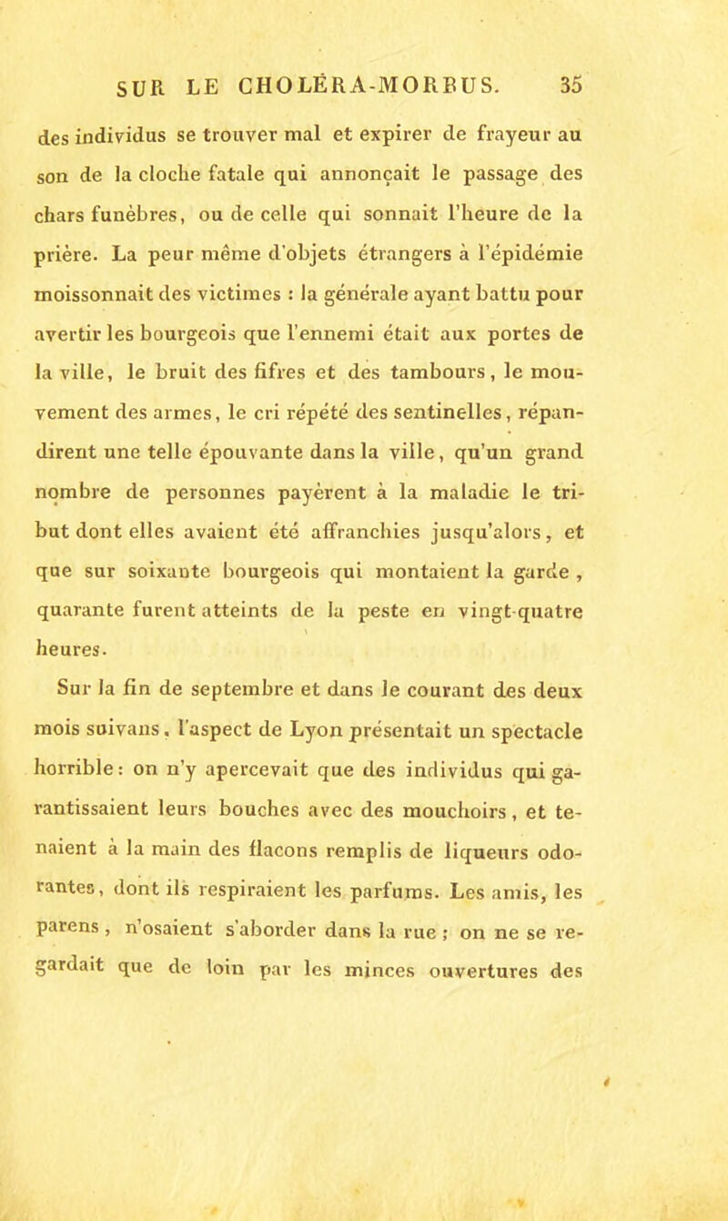des individus se trouver mal et expirer de frayeur au son de la cloche fatale qui annonçait le passage des chars funèbres, ou de celle qui sonnait l'heure de la prière. La peur même d'objets étrangers à l'épidémie moissonnait des victimes : la générale ayant battu pour avertir les bourgeois que l'ennemi était aux portes de la ville, le bruit des fifres et des tambours, le mou- vement des armes, le cri répété des sentinelles, répan- dirent une telle épouvante dans la ville, qu'un grand nombre de personnes payèrent à la maladie le tri- but dont elles avaient été affranchies jusqu'alors, et que sur soixante bourgeois qui montaient la garde , quarante furent atteints de la peste en vingt quatre heures. Sur la fin de septembre et dans le courant des deux mois suivans. l'aspect de Lyon présentait un spectacle horrible: on n'y apercevait que des individus qui ga- rantissaient leurs bouches avec des mouchoirs, et te- naient à la main des flacons remplis de liqueurs odo- rantes, dont ils respiraient les parfums. Les amis, les parens , n'osaient s'aborder dans la rue ; on ne se re- gardait que de loin par les minces ouvertures des 4