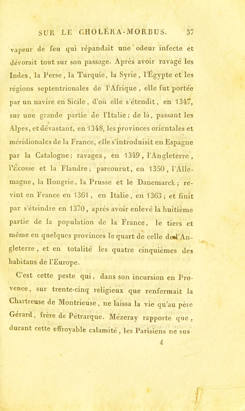 vapeur de feu qui répandait une odeur infecte et dévorait tout sur son passage. Après avoir ravagé les Indes, la Perse, la Turquie, la Syrie, l'Egypte et les régions septentrionales de l'Afrique, elle fut portée par un navire en Sicile, d'où elle s'étendit, en 1347, sur une grande partie de l'Italie; de là, passant les Alpes, et dévastant, en 1348, les provinces orientales et méridionales de la France, elle s'introduisit en Espagne par la Catalogne; ravagea, en 1349, l'Angleterre , l'Ecosse et la Flandre; parcourut, en 1350,lAlle- magne, la Hongrie, la Prusse et le Danemarck ; re- vint en France en 1361 , en Italie, en 1363 ; et finit par s'éteindre en 1370, après avoir enlevé la huitième partie de la population de la France, le tiers et même en quelques provinces le quart de celle deW'An- gleterre, et en totalité les quatre cinquièmes des habitans de l'Europe. C'est cette peste qui, dans son incursion en Pro- vence, sur trente-cinq religieux que renfermait la Chartreuse de Montrieuse, ne laissa la vie qu'au père Gérard, frère de Pétrarque. Mézeray rapporte que. durant cette effroyable calamité, les Parisiens ne sus t
