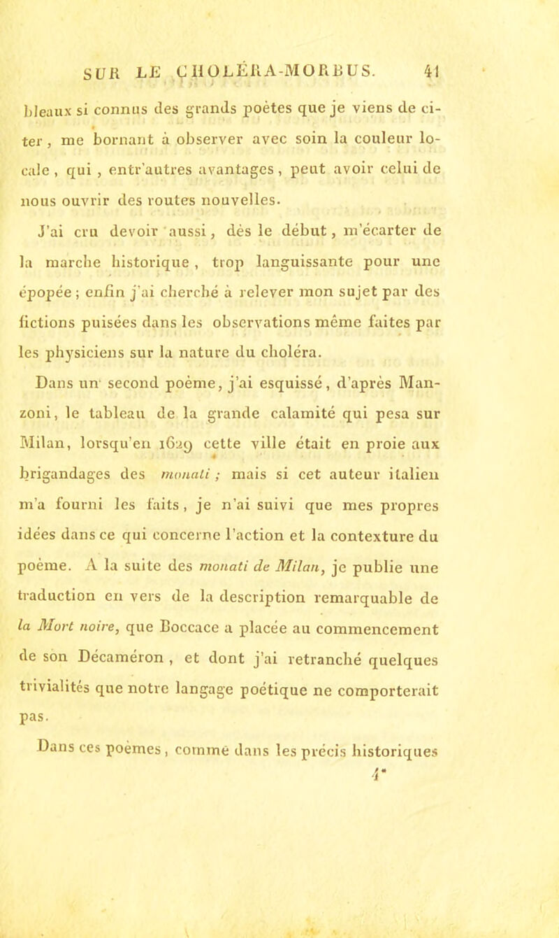 bleaux si connus des grands poètes que je viens de ci- ter , me bornant à observer avec soin la couleur lo- cale , qui , entr'autres avantages, peut avoir celui de nous ouvrir des routes nouvelles. J'ai cru devoir aussi, dès le début, m'écarter de la marche historique, trop languissante pour une épopée ; enfin j'ai cherché à relever mon sujet par des fictions puisées dans les observations même faites par les physiciens sur la nature du choléra. Dans un' second poème, j'ai esquissé, d'après Man- zoni, le tableau de la grande calamité qui pesa sur Milan, lorsqu'en 1629 cette ville était en proie aux brigandages des /nouait ; mais si cet auteur italien m'a fourni les faits, je n'ai suivi que mes propres idées dans ce qui concerne l'action et la contexture du poème. A la suite des monati de Milan, je publie une traduction en vers de la description remarquable de la Mort noire, que Boccace a placée au commencement de son Décaméron , et dont j'ai retranché quelques trivialités que notre langage poétique ne comporterait pas. Dans ces poèmes, comme dans les précis historiques 4