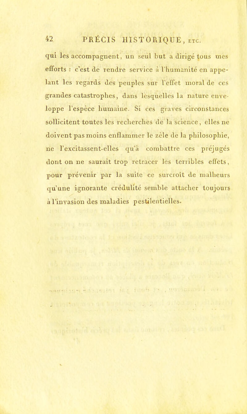 qui les accompagnent, un seul but a dirigé tous mes efforts : c'est de rendre service à l'humanité en appe- lant les regards des peuples sur l'effet moral de ces grandes catastrophes, dans lesquelles la nature enve- loppe l'espèce humaine. Si ces graves circonstances sollicitent toutes les recherches de la science, elles ne doivent pas moins enflammer le zèle de la philosophie, ne l'excitassent-elles qu'a combattre ces préjugés dont on ne saurait trop retracer les terribles effets, pour prévenir par la suite ce surcroît de malheurs qu'une ignorante crédulité semble attacher toujours à l'invasion des maladies pestilentielles.