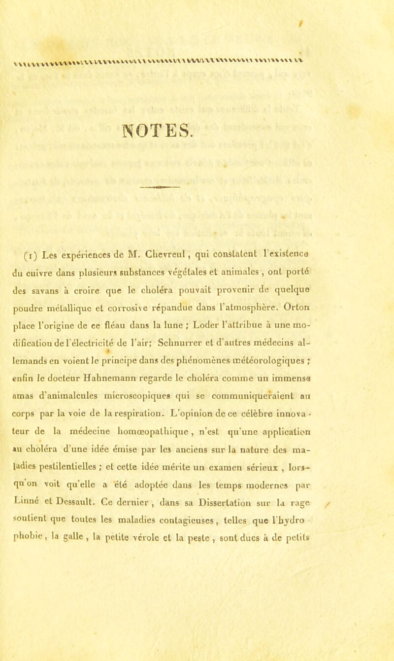/ NOTES. (i) Les expériences de M. Chevreul, qui conslalcnl l'existence du cuivre dans plusieurs substances végétales et animales , ont porté des savans à croire que le choléra pouvait provenir de quelque poudre métallique et corrosive répandue dans l'atmosphère. Orton place l'origine de ce fléau dans la lune ; Loder l'attribue à une mo- dification de l'électricité de l'air; Scbnurrer et d'autres médecins al- lemands en voient le principe dans des phénomènes météorologiques ; enfin le docteur Hahnemann regarde le choléra comme un immenss amas d'animalcules microscopiques qui se communiqueraient au corps par la voie de la respiration. L'opinion de ce célèbre innova- teur de la médecine homœopathique , n'est qu'une application »u choléra d'une idée émise par les anciens sur la nature des ma- ladies pestilentielles ; et cette idée mérite un examen sérieux , lors- qu on voit qu'elle a été adoptée dans les temps modernes par Linné et Dcssault. Ce dernier , dans sa Dissertation sur la rage soutient que toutes les maladies contagieuses, telles que l'hydro • phobie , la galle , la petite vérole et la pe6le , sont ducs à de petits