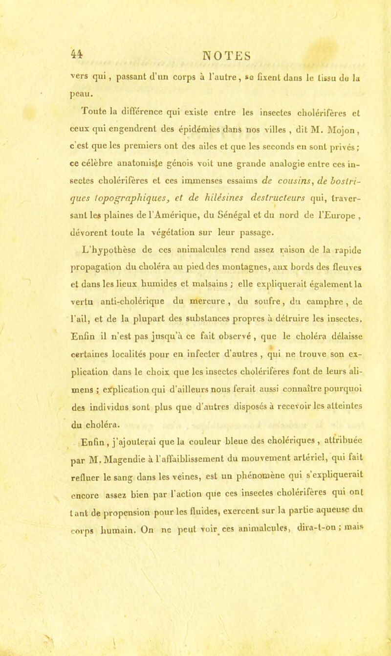 vers qui, passant d'un corps à l'autre, su fixent dans le tissu du la peau. Toute la différence qui existe entre les insectes cholérifères et ceux qui engendrent des épidémies dans nos villes , dit M. Mojon, c'est que les premiers ont des ailes et que les seconds en sont privés; ce célèbre anatoruiste génois voit une grande analogie entre ces in- sectes cholérifères et ces immenses essaims de cousins, de boslri- <jucs lopographiques, et de hilésines destructeurs qui, lra>er- sanl les plaines de l'Amérique, du Sénégal et du nord de l'Europe , dévorent toute la végétation sur leur passage. L'hypothèse de ces animalcules rend assez raison de la rapide propagation du choléra au pied des montagnes, aux bords des fleuves et dans les lieux humides et malsains; elle expliquerait également la vertu anti-cholérique du mercure, du soufre, du camphre, de l'ail, et de la plupart des substances propres à détruire les insectes. Enfin il n'est pas jusqu'à ce fait observé , que le choléra délaisse certaines localités pour en infecter d'autres , qui ne trouve son ex- plication dans le choix que les insectes cholérifères font de leurs ali- mens ; explication qui d'ailleurs nous ferait aussi connaître pourquoi des individus sont plus que d'autres disposés à recevoir les atteintes du choléra. Enfin , j'ajouterai que lu couleur bleue des cholériques , attribuée par M. Magendie à l'affaiblissement du mouvement artériel, qui fait refluer le sang dans les veines, est un phénomène qui s'expliquerait encore assez bien par l'action que ces insectes cholérifères qui ont tant de propension pour les fluides, exercent sur la partie aqueuse du corps humain. On ne peut voir_ ces animalcules, dira-t-on ; mais