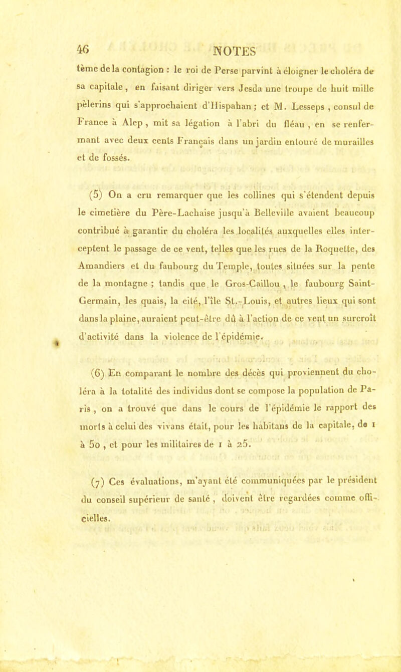 tème de la contagion : le roi de Perse parvint à éloigner le choléra de sa capitale, en faisant diriger vers Jesda une troupe de huit mille pèlerins qui s'approchaient d'Hispahan; et M. Lesseps , consul de France à Alep , mit sa légation à l'ahri du fléau , en se renfer- mant avec deux cents Français dans un jardin entouré de murailles et de fossés. (5) On a cru remarquer que les collines qui s'étendent depuis le cimetière du Père-Lachaise jusqu'à Bellcviile avaient beaucoup contribué à garantir du choléra les localités auxquelles elles inter- ceptent le passage de ce vent, telles que les rues de la Roquette, des Amandiers et du faubourg du Temple, toutes situées sur la pente de la montagne ; tandis que le Gros-Caillou , le faubourg Saint- Germain, les quais, la cité, l'île St.-Louis, et autres lieux gui sont dans la plaine, auraient peul-èhe dù à l'action de ce veut un surcroît d'activité dans la violence de l'épidémie. (6) En comparant le nombre des décès qui proviennent du cho- léra à la totalité des individus dont se compose la population de Pa- ris , on a trouvé que dans le cours de l'épidémie le rapport des morls à celui des vivans était, pour le6 habitans de la capitale, de i à 5o , et pour les militaires de i à 25. (7) Ces évaluations, m'ajanl été communiquées par le président du conseil supérieur de santé , doivent être regardées comme offi- cielles.