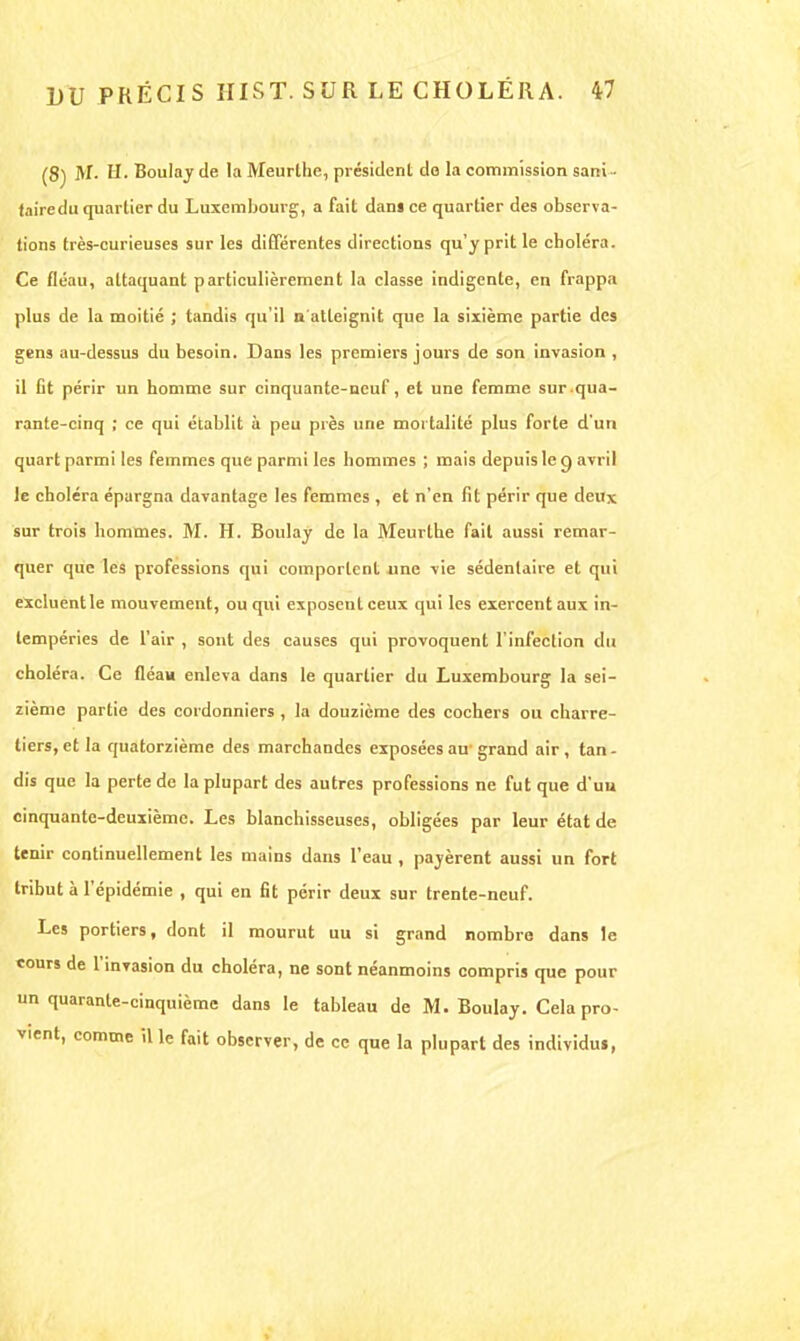 (8) M- 11- Boulay de la Meurllie, président de la commission sani ■ taire du quartier du Luxembourg, a fait dans ce quartier des observa- tions très-curieuses sur les différentes directions qu'y prit le choléra. Ce fléau, attaquant particulièrement la classe indigente, en frappa plus de la moitié ; tandis qu'il n'atteignit que la sixième partie des gens au-dessus du besoin. Dans les premiers jours de son invasion , il fit périr un homme sur cinquante-neuf, et une femme sur qua- rante-cinq ; ce qui établit à peu près une mortalité plus forte d'un quart parmi les femmes que parmi les hommes ; mais depuis le g avril le choléra épargna davantage les femmes , et n'en fit périr que deux sur trois hommes. M. H. Boulay de la Meurthe fait aussi remar- quer que les professions qui comportent une vie sédentaire et qui excluentle mouvement, ou qui exposent ceux qui les exercent aux in- tempéries de l'air , sont des causes qui provoquent l'infection du choléra. Ce fléau enleva dans le quartier du Luxembourg la sei- zième partie des cordonniers , la douzième des cochers ou charre- tiers, et la quatorzième des marchandes exposées au grand air, tan- dis que la perte de la plupart des autres professions ne fut que d'uu cinquante-deuxième. Les blanchisseuses, obligées par leur état de tenir continuellement les mains dans l'eau , payèrent aussi un fort tribut à l'épidémie , qui en fit périr deux sur trente-neuf. Les portiers, dont il mourut uu si grand nombre dans le cours de l'invasion du choléra, ne sont néanmoins compris que pour un quarante-cinquième dans le tableau de M. Boulay. Cela pro- vient, comme il le fait observer, de ce que la plupart des individus,