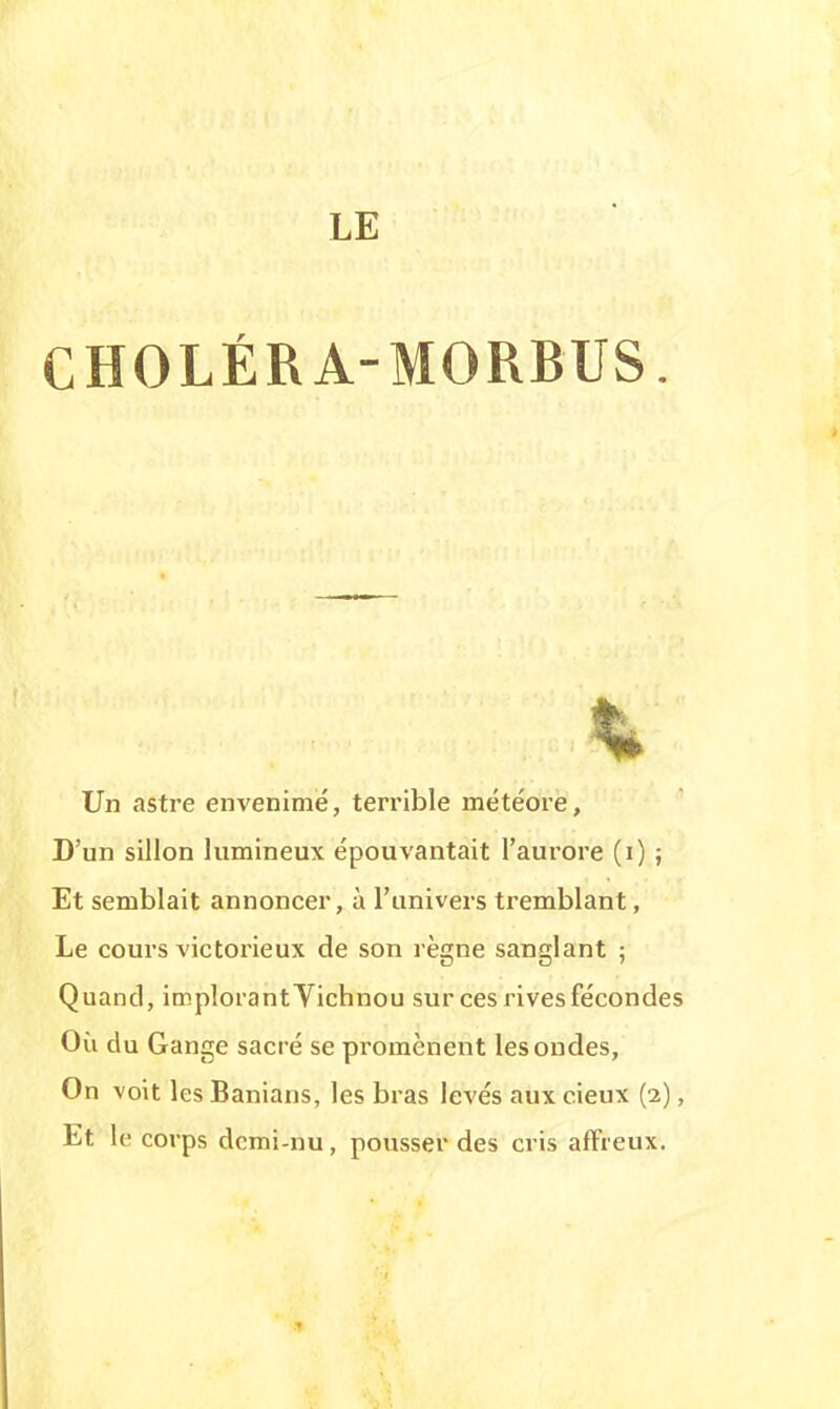 CHOLÉRA-MORBUS. Un astre envenimé, terrible météore, D'un sillon lumineux épouvantait l'aurore (i) ; Et semblait annoncer, à l'univers tremblant, Le cours victorieux de son règne sanglant ; Quand, implorant Yichnou sur ces rives fécondes Où du Gange sacré se promènent les ondes, On voit les Banians, les bras levés aux cieux (2), Et le corps dcmi-nu, pousser des cris affreux.