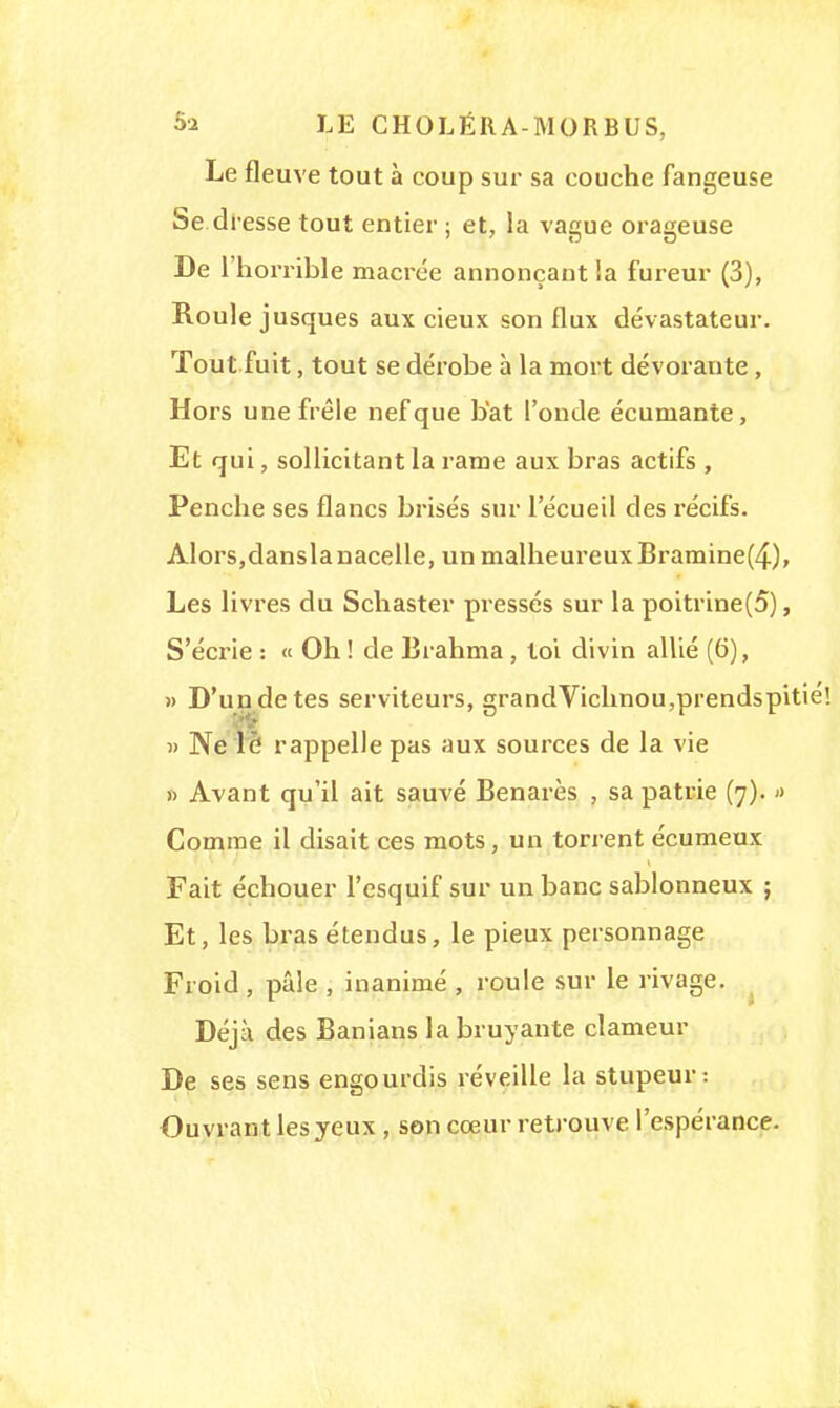 5s LE CHOLÉRA-MORBUS, Le fleuve tout à coup sur sa couche fangeuse Se dresse tout entier ; et, la vague orageuse De l'horrible macrée annonçant ia fureur (3), Roule jusques aux cieux son flux dévastateur. Tout fuit, tout se dérobe à la mort dévorante , Hors une frêle nef que bat l'onde écumante, Et qui, sollicitant la rame aux bras actifs , Penche ses flancs brisés sur l'écueil des récifs. Alors,dansla nacelle, un malheureux Bramine(4), Les livres du Schaster pressés sur la poitrine(o), S'écrie : « Oh ! de Brahma , toi divin allié (6), » D'un de tes serviteurs, grandVichnou,prendspitié! » Ne lô rappelle pas aux sources de la vie » Avant qu'il ait sauvé Benarès , sa patrie (7). » Comme il disait ces mots, un torrent écumeux Fait échouer l'esquif sur un banc sablonneux ; Et, les bras étendus, le pieux personnage Froid, pâle , inanimé , roule sur le rivage. Déjà des Banians la bruyante clameur De ses sens engourdis réveille la stupeur: Ouvrant les yeux , son cœur retrouve l'espérance.