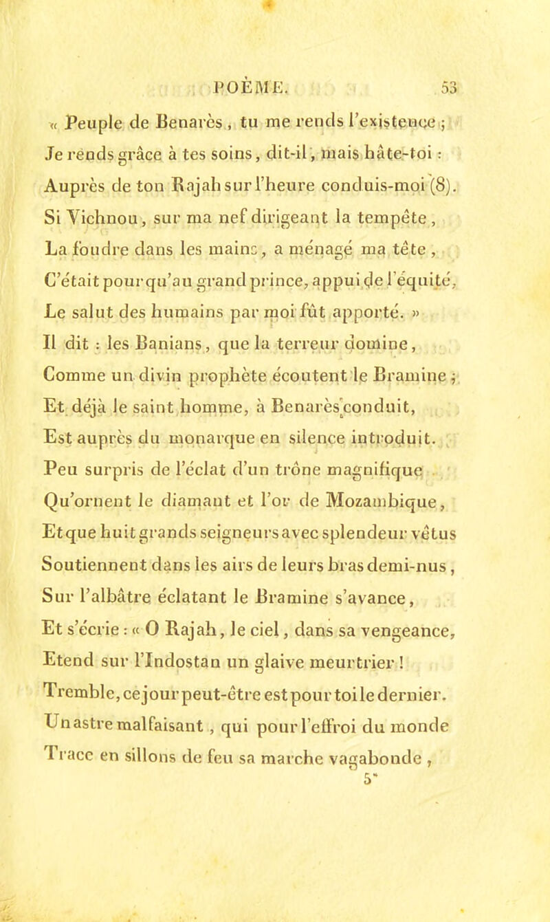 « Peuple de Benavès , tu me rends l'existence ; Je rends grâce à tes soins, dit-il, mais hâte-toi : Auprès de ton Rajah sur l'heure conduis-moi (8). Si Vichnou, sur ma nef dirigeant la tempête , La foudre dans les mains, a ménagé ma tête , C'était pourqu'au grand prince, appui de l'équité,. Le salut des humains par moi fût apporté. » Il dit : les Banians, que la terreur domine, Comme un divin prophète écoutent le Bramine } Et déjà le saint homme, à Benarèsconduit, Est auprès du monarque en silence introduit. Peu surpris de l'éclat d'un trône magnifique Qu'ornent le diamant et l'or de Mozambique, Etque huit grands seigneurs avec splendeur vêtus Soutiennent dans les airs de leurs bras demi-nus, Sur l'albâtre éclatant le Bramine s'avance, Et s'écrie : « 0 Rajah, le ciel, dans sa vengeance, Etend sur l'Indostan un glaive meurtrier ! Tremble, cejour peut-être est pour toile dernier. Un astre malfaisant , qui pour l'effroi du monde Trace en sillons de feu sa marche vagabonde , 5