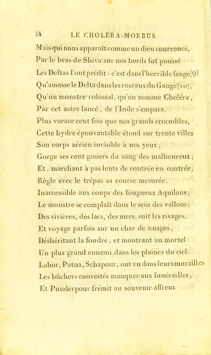 Mais qui nous apparaît comme un dieu courroucé, Par le bras de Shiva sur nos bords fut poussé LesDeftas l'ont prédit : c'est dansl'horriblefange(9) Q u'amasse le Del ta dans les roseaux du Gange ( i o), Qu'un monstre colossal, qu'on nomme Choléra , Par cet astre lancé , de l'Inde s'empara. Plus voracecent fois que nos grands crocodiles, Cette hydre épouvantable étend sur trente villes Son corps aérien invisible k nos yeux ; Gorge ses cent gosiers du sang des malheureux ; Et, marchant à pas lents de contrée en contrée, Règle avec le trépas sa course mesurée. Inaccessible aux coups des fougueux Aquilons; Le monstre se complaît dans le sein des vallons ; Des rivières, des lacs, des mers, suit les rivages, Et voyage parfois sur un char de nuages , Déshéritant la foudre, et montrant au mortel Un plus grand ennemi dans les plaines du ciel. Lahor, Patna, Schapour, ont vu dans leurs murailles Les bûchers convoités manquer aux funérailles ; Et Punderpour frémit au souvenir affreux