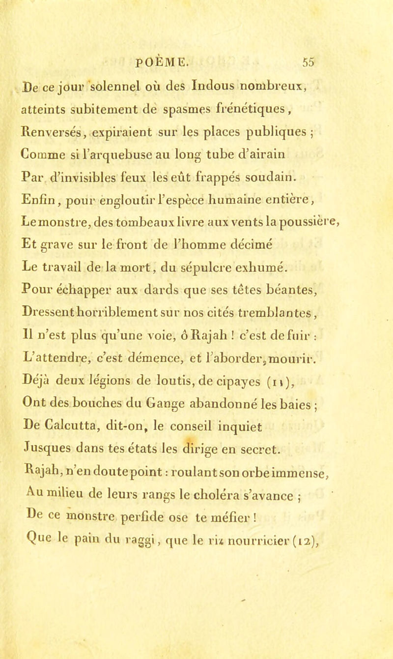 De ce jour solennel où des Indous nombreux, atteints subitement de spasmes frénétiques, Renversés, expiraient sur les places publiques ; Comme si l'arquebuse au long tube d'airain Par d'invisibles feux les eût frappés soudain. Enfin, pour engloutir l'espèce humaine entière, Le monstre, des tombeaux livre aux vents la poussière, Et grave sur le front de l'homme décimé Le travail de la mort, du sépulcre exhumé. Pour échapper aux dards que ses têtes béantes, Dressent horriblement sur nos cités tremblantes, 11 n'est plus qu'une voie, ô Rajah ! c'est de fuir : L'attendre, c'est démence, et 1 abordersmourir. Déjà deux légions de loutis, de cipayes (n), Ont des bouches du Gange abandonné les baies ; De Calcutta, dit-on, le conseil inquiet Jusques dans tes états les dirige en secret. Rajah, n'en doutepoint : roulant son orbe immense, Au milieu de leurs rangs le choléra s'avance ; De ce monstre perfide ose te méfier ! Que le pain du raggi, que le ri* nourricier (12),