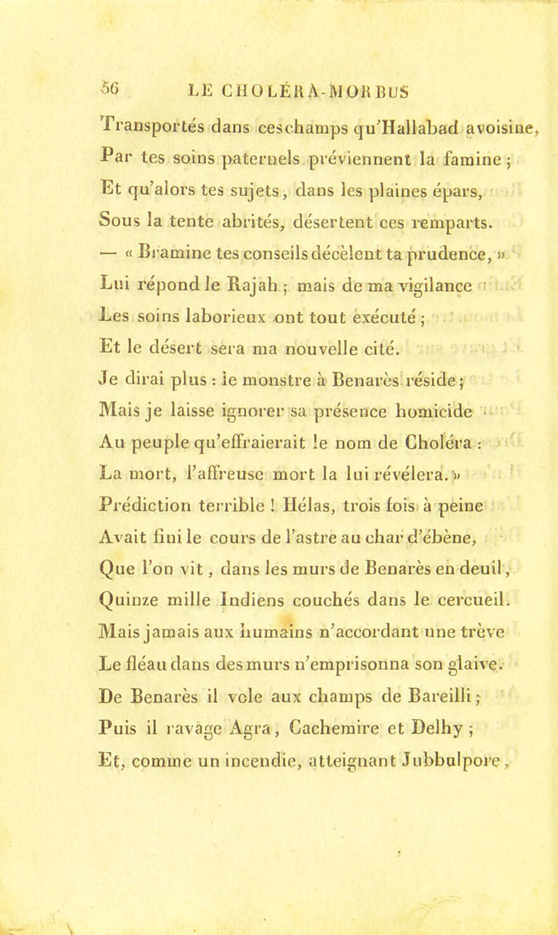 Transportés dans ceschamps qu'Hallabad avoisine. Par tes soins paternels préviennent la famine ; Et qu'alors tes sujets, dans les plaines épars, Sous la tente abrités, désertent ces remparts. — « Bramine tes conseils décèlent ta prudence, » Lui répond le Rajah ; mais de ma vigilance Les soins laborieux ont tout exécuté ; Et le désert sera ma nouvelle cité. Je dirai plus : ie monstre à Benarès réside; Mais je laisse ignorer sa présence homicide Au peuple qu'effraierait le nom de Choléra : La mort, l'affreuse mort la lui révélera. » Prédiction terrible ! Hélas, trois lois à peine Avait fini le cours de l'astre au char d'ébène, Que l'on vit, dans les murs de Benarès en deuil, Quinze mille Indiens couchés dans le cercueil. Mais jamais aux humains n'accordant une trêve Le fléau dans des murs n'emprisonna son glaive. De Benarès il vole aux champs de Bareilli ; Puis il ravage Agra, Cachemire et Delhy ; Et, comme un incendie, atteignant Jubbulpore