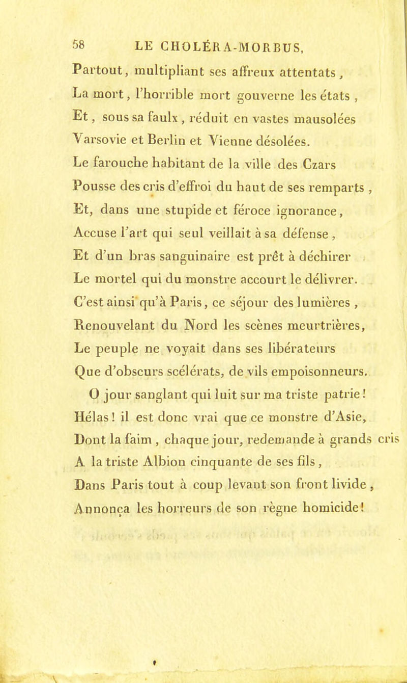Partout, multipliant ses affreux attentats, La mort, l'horrible mort gouverne les états , Et, sous sa faulx, réduit en vastes mausolées Varsovie et Berlin et Vienne désolées. Le farouche habitant de la ville des Czars Pousse des cris d'effroi du haut de ses remparts , Et, dans une stupide et féroce ignorance, Accuse l'art qui seul veillait à sa défense, Et d'un bras sanguinaire est prêt à déchirer Le mortel qui du monstre accourt le délivrer. C'est ainsi qu'à Paris, ce séjour des lumières , Renouvelant du Nord les scènes meurtrières, Le peuple ne voyait dans ses libérateurs Que d'obscurs scélérats, de vils empoisonneurs. 0 jour sanglant qui luit sur ma triste patrie ! Hélas! il est donc vrai que ce moustre d'Asie, Dont la faim , chaque jour, redemande à grands cr A la triste Albion cinquante de ses fils , Dans Paris tout à coup levant son front livide , Annonça les horreurs de son règne homicide!