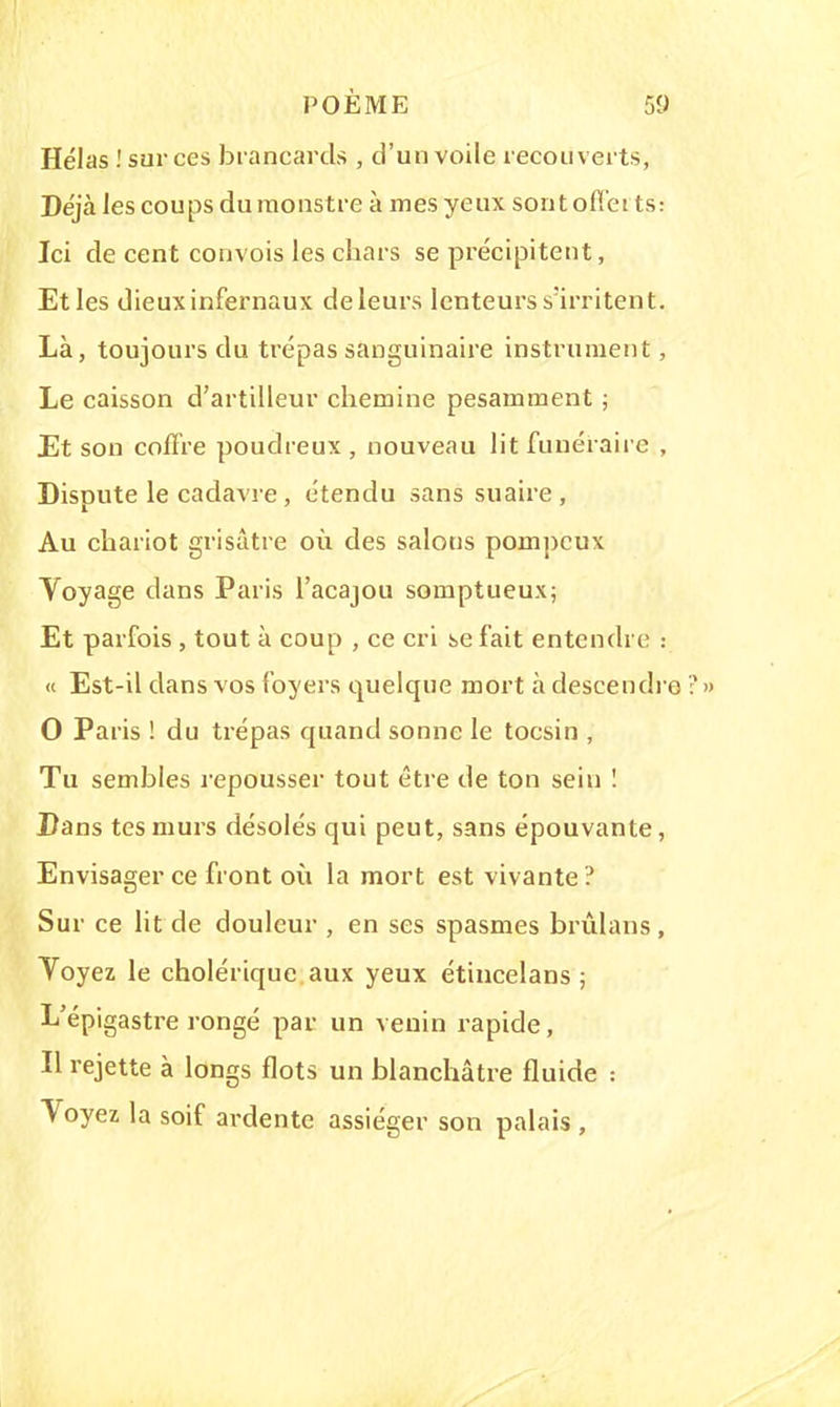 Hélas ! sur ces brancards , d'un voile recouverts, Déjà les coups du monstre à mes yeux sontoffet ts: Ici de cent convois les chars se précipitent, Et les dieux infernaux de leurs lenteurs s'irritent. Là, toujours du trépas sanguinaire instrument, Le caisson d'artilleur chemine pesamment ; Et son coffre poudreux , nouveau lit funéraire , Dispute le cadavre, étendu sans suaire, Au chariot grisâtre où des salons pompeux Voyage dans Paris l'acajou somptueux; Et parfois , tout à coup , ce cri se fait entendre : « Est-il dans vos foyers quelque mort à descendre?» 0 Paris ! du trépas quand sonne le tocsin , Tu semblés repousser tout être de ton sein ! Dans tes murs désolés qui peut, sans épouvante, Envisager ce front où la mort est vivante? Sur ce lit de douleur , en ses spasmes brûlans, Voyez le cholérique aux yeux étincelans ; L'épigastre rongé par un venin rapide, Il rejette à longs flots un blanchâtre fluide : Voyez la soif ardente assiéger son palais ,