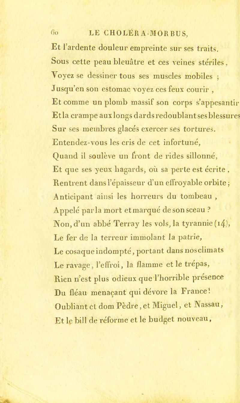 Et l'ardente douleur empreinte sur ses traits. Sous cette peau bleuâtre et ces veines stériles, Voyez se dessiner tous ses muscles mobiles ; Jusqu'en son estomac voyez ces feux courir , Et comme un plomb massif son corps s'appesantir Etla crampe auxlongs dards redoublant ses blessures Sur ses membres glacés exercer ses tortures. Entendez-vous les cris de cet infortuné, Quand il soulève un front de rides sillonné, Et que ses yeux hagards, où sa perte est écrite , Rentrent dans l'épaisseur d'un effroyable orbite ; Anticipant ainsi les horreurs du tombeau , Appelé parla mort et marqué de son sceau ? Non,d'un abbé Terra y les vols, la tyrannie (i4), Le fer de la terreur immolant la patrie, Le cosaque indompté, portant dans nosclimats Le ravage, l'effroi, la flamme et le trépas, Rien n'est plus odieux que l'horrible présence Du fléau menaçant qui dévore la France! Oubliant et dom Pèdre, et Miguel, et Nassau, Et le bill de réforme et le budget nouveau,