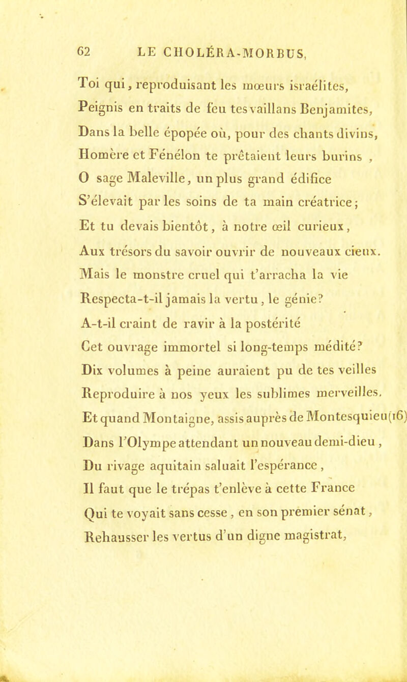 Toi qui, reproduisant les mœurs Israélites, Peignis en traits de feu tesvaillans Benjamites, Dans la belle épopée où, pour des chants divins, Homère et Fénélon te prêtaient leurs burins , 0 sage Maleville, un plus grand édifice S'élevait parles soins de ta main créatrice; Et tu devais bientôt, à notre œil curieux , Aux trésors du savoir ouvrir de nouveaux cieux. Mais le monstre cruel qui t'arracha la vie Respecta-t-il jamais la vertu, le génie? A-t-il craint de ravir à la postérité Cet ouvrage immortel si long-temps médité? Dix volumes à peine auraient pu de tes veilles Reproduire à nos yeux les sublimes merveilles. Et quand Montaigne, assis auprès de Montesquieu Dans l'Olympe attendant un nouveau demi-dieu , Du rivage aquitain saluait l'espérance , Il faut que le trépas t'enlève à cette France Qui te voyait sans cesse , en son premier sénat, Rehausser les vertus d'un digne magistrat,