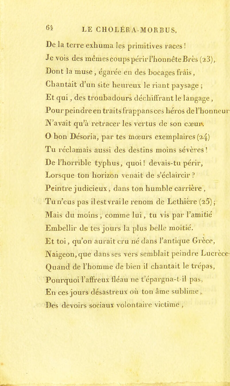 De la terre exhuma les primitives races ! Je vois des mêniescoupspérirl'honnêteBrès (23), Dont la muse, égarée en des bocages frais, Chantait d'un site heureux le riant paysage ; Et qui, des troubadours déchiffrant le langage, Pour peindre en traits frappans ces héros de l'honneur N'avait qu'à retracer les vertus de son cœur-. O bon Désoria, par tes mœurs exemplaires (24) Tu réclamais aussi des destins moins sévères '. De l'horrible typhus, quoi! devais-tu périr, Lorsque ton horizon venait de s'éclaircir ? Peintre judicieux, dans ton humble carrière , Tu n'eus pas il est vrai le renom de Lethière (25) ; Mais du moins, comme lui, tu vis par l'amitié Embellir de tes jours la plus belle moitié. Et toi, qu'on aurait cru né dans l'antique Grèce, Naigeon,que dans ses vers semblait peindre Lucrèce- Quand de l'homme de bien il chantait le trépas, Pourquoi l'affreux fléau ne t epargna-t-il pas, En ces jours désastreux où ton âme sublime, Des devoirs sociaux volontaire victime ,