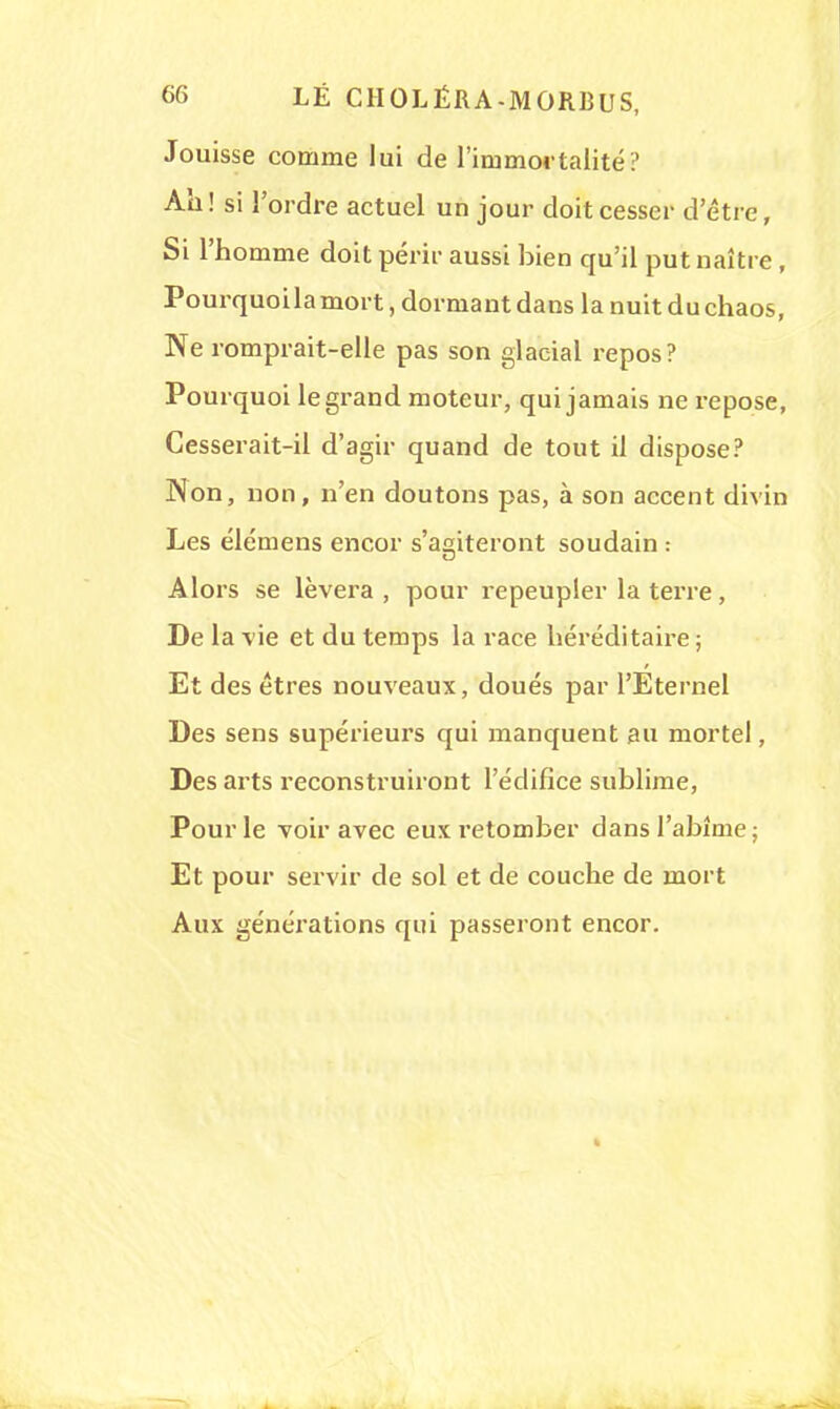 Jouisse comme lui de l'immortalité? Ah! si l'ordre actuel un jour doit cesser detrc, Si l'homme doit périr aussi bien qu'il put naître , Pourquoilamort, dormant dans la nuit du chaos, Ne romprait-elle pas son glacial repos? Pourquoi legrand moteur, qui jamais ne repose, Cesserait-il d'agir quand de tout il dispose? Non, non, n'en doutons pas, à son accent divin Les élémens encor s'agiteront soudain : Alors se lèvera, pour repeupler la terre, De la vie et du temps la race héréditaire ; Et des êtres nouveaux, doués par l'Eternel Des sens supérieurs qui manquent au mortel, Des arts reconstruiront l'édifice sublime, Pour le voir avec eux retomber dans l'abîme; Et pour servir de sol et de couche de mort Aux générations qui passeront encor.