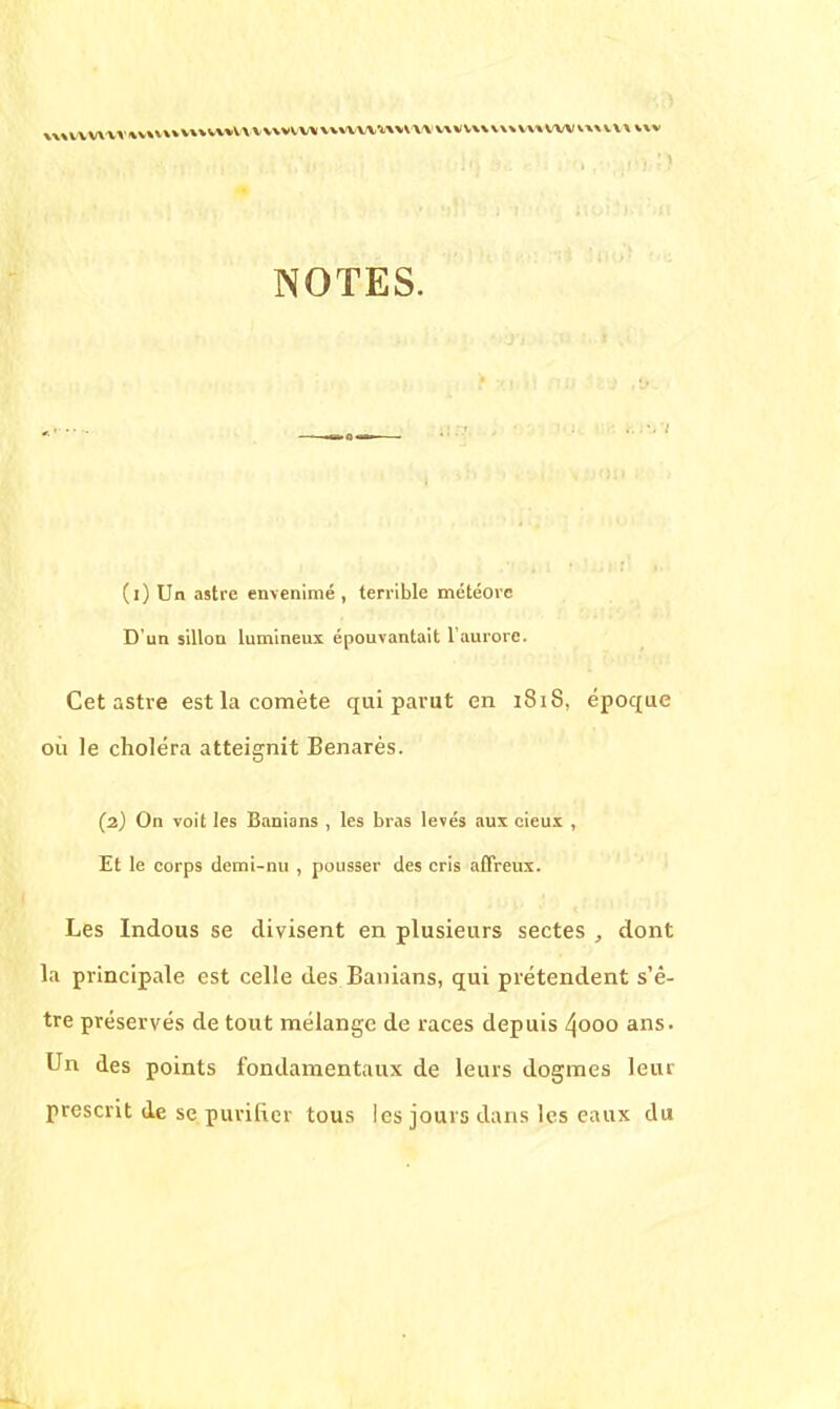 NOTES. ■ ' (l) Un astre envenimé , terrible météore D'un sillon lumineux épouvantait l'aurore. Cet astre est la comète qui parut en 181S, époque où le choléra atteignit Benarès. (2) On voit les Banians , les bras levés aux cieux , Et le corps demi-nu , pousser des cris affreux. Les Indous se divisent en plusieurs sectes , dont la principale est celle des Banians, qui prétendent s'ê- tre préservés de tout mélange de races depuis ^ooo ans. Un des points fondamentaux de leurs dogmes leur prescrit de se purifier tous les jours élans les eaux du