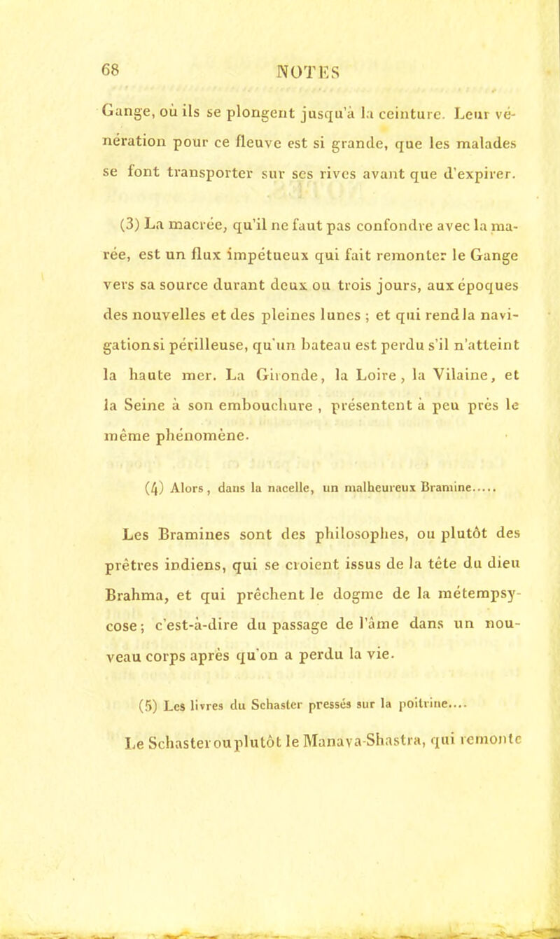 Gange, où ils se plongent jusqu'à la ceinture. Leur vé- nération pour ce fleuve est si grande, que les malades se font transporter sur ses rives avant que d'expirer. (3) La macrée, qu'il ne faut pas confondre avec la ma- rée, est un flux impétueux qui fait remonter le Gange vers sa source durant deux ou trois jours, aux époques des nouvelles et des pleines lunes ; et qui rendla navi- gationsi périlleuse, qu'un bateau est perdu s'il n'atteint la haute mer. La Gironde, la Loire, la Vilaine, et la Seine à son embouchure , présentent à peu près le même phénomène. (4) Alors, dans la nacelle, un malheureux Bramine Les Bramines sont des philosophes, ou plutôt des prêtres indiens, qui se croient issus de la tète du dieu Brahma, et qui prêchent le dogme de la métempsy- cose; c'est-à-dire du passage de l'âme dans un nou- veau corps après qu'on a perdu la vie. (5) Les livres du Schaster pressés sur la poitrine.... Le Schastei ou plutôt le Manava-Shastra, qui remonte