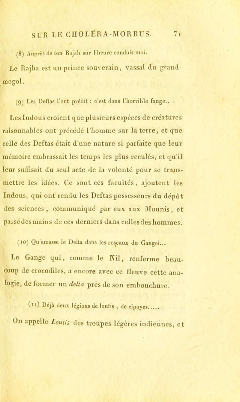 (8) Auprès de ton Rajah sur l'heure conduis-moi. Le Rajha est un prince souverain, vassal du grand mogol. (9) Les Deftas l'ont prédit : c'est dans l'horrible fange.. , Leslndous croient que plusieurs espèces de créatures raisonnables ont précédé l'homme sur la terre, et que celle des Deftas était d'une nature si parfaite que leur mémoire embrassait les temps les plus reculés, et qu'il leur suffisait du seul acte de la volonté pour se trans- mettre les idées. Ce sont ces facultés, ajoutent les Indous, qui ont rendu les Deftas possesseurs du dépôt des sciences , communiqué par eux aux Mounis, et passé des mains de ces derniers dans celles des hommes. (10) Qu'amasse le Délia dans les roseaux du Gangei... Le Gange qui, comme le Nil, renferme beau- coup de crocodiles, a encore avec ce fleuve cette ana- logie, de former un delta près de son embouchure. ('0 Déjà deux légions de loutis , de cipayes...,. On appelle Loutis des troupes légères indiennes, et