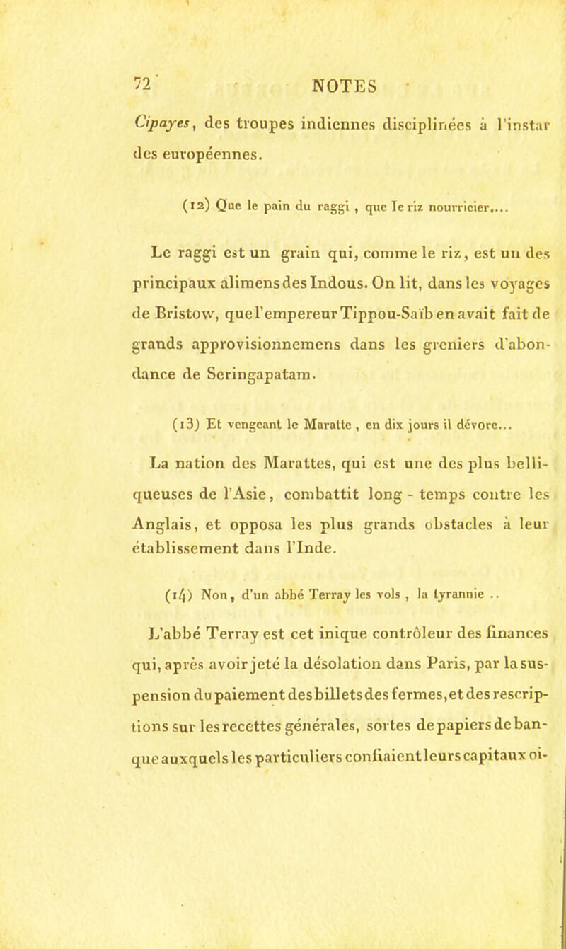 Cipayes, des troupes indiennes disciplinées à l'instar des européennes. (12) Que le pain du raggi , que le riz nourricier.... Le raggi est un grain qui, comme le riz, est un des principaux alimensdeslndous. On lit, dans les voyages de Bristow, que l'empereur Tippou-Saïb en avait fait de grands approvisionnemens dans les greniers d'abon- dance de Scringapatam. (13J Et vengeant le Maraltc , en dix jours il dévore... La nation des Marattes, qui est une des plus belli- queuses de l'Asie, combattit long - temps contre les Anglais, et opposa les plus grands obstacles à leur établissement dans l'Inde. (l4) Non, d'un abbé Terray les vols , la tyrannie .. L'abbé Terray est cet inique contrôleur des finances qui, après avoir jeté la désolation dans Paris, par la sus- pension du paiement des billets des fermes,et des rescrip- tions sur les recettes générales, sortes de papiers de ban- que auxquels les particuliers confiaientleurs capitaux 01-