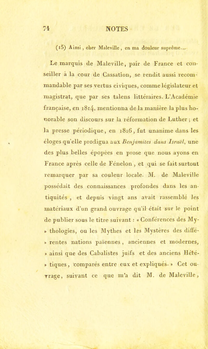 (l5) Ainsi , cher Maleville , en ma douleur suprême... Le marquis de Maleville, pair de France et con- seiller à la cour de Cassation, se rendit aussi recom- mandable par ses vertus civiques, comme législateur et magistrat, que par ses talens littéraires. L'Académie française, en i8i4i mentionna de la manière la plus ho- norable son discours sur la réformation de Luther ; et la presse périodique, en 1816, fut unanime dans les éloges qu'elle prodigua aux Beujamiles dans Israël, une des plus belles épopées en prose que nous ayons en France après celle de Fénelon , et qui se fait surtout remarquer par sa couleur locale. M. de Maleville possédait des connaissances profondes dans les an- tiquités , et depuis vingt ans avait rassemblé les matériaux d'un grand ouvrage qu'il était sur le point de publier sous le titre suivant : <■ Conférences des My- > thologies, ou les Mythes et les Mystères des diffé- » rentes nations païennes , anciennes et modernes, » ainsi que des Cabalistes juifs et des anciens Hété- » tiques, comparés entre eux et expliqués. » Cet ou- Trage, suivant ce que m'a dit M. de Maleville,