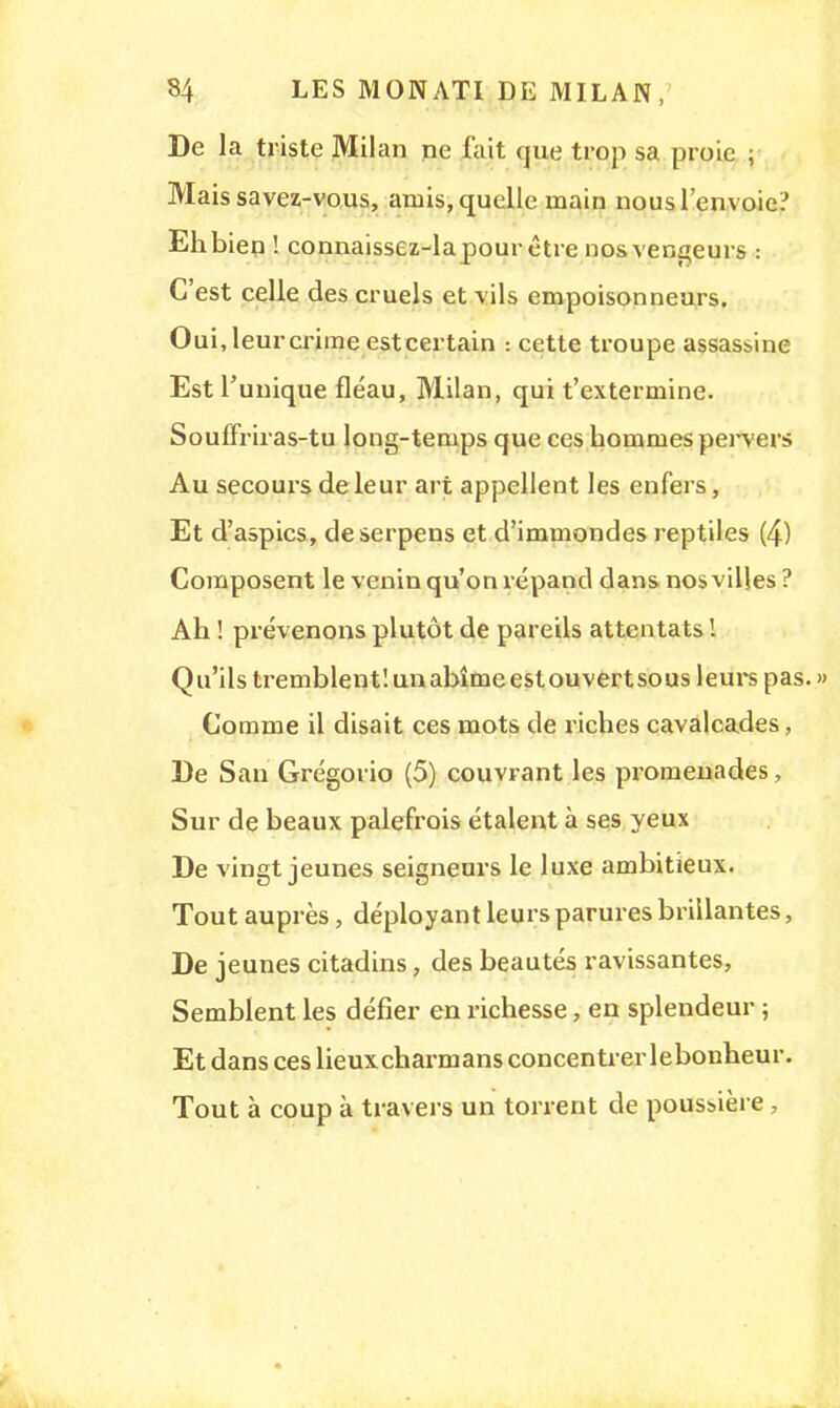 De la triste Milan ne fait que trop sa proie ; Mais savez-vous, arnis, quelle rnain nous l'envoie? Ehbien ! connaissez-lapour être nos vengeurs : C'est celle des cruels et vils empoisonneurs. Oui, leur crime est certain : cette troupe assassine Est l'unique fléau, Milan, qui t'extermine. Souffriras-tu long-temps que ces hommes pei-vers Au secours de leur art appellent les enfers, Et d'aspics, deserpens et d'immondes reptiles (4) Composent le venin qu'on répand dans nos villes ? Ah ! prévenons plutôt de pareils attentats ! Qu'ils tremblent'.unabîmeestouvertsous leurs pas. » Comme il disait ces mots de riches cavalcades, De San Grégorio (5) couvrant les promenades, Sur de beaux palefrois étalent à ses yeux De vingt jeunes seigneurs le luxe ambitieux. Tout auprès, déployant leurs parures brillantes, De jeunes citadins, des beautés ravissantes, Semblent les défier en richesse, en splendeur ; Et dans ces lieuxcharmans concentrer lebonheur. Tout à coup à travers un torrent de poussière ,