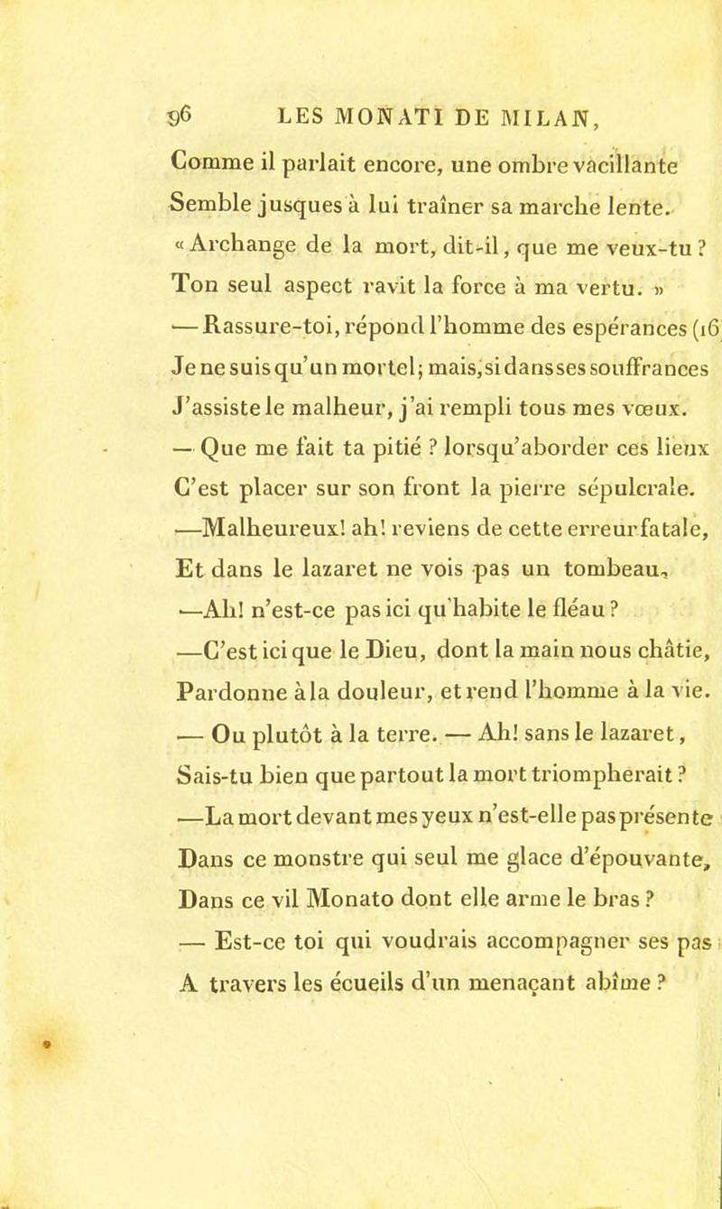 Comme il parlait encore, une ombre vacillante Semble jusques à lai traîner sa marche lente. « Archange de la mort, dit-il, que me veux-tu ? Ton seul aspect ravit la force à ma vertu. » 1—Rassure-toi, répond l'homme des espérances (16 Je ne suis qu'un mortel; mais,sidansses souffrances J'assiste le malheur, j'ai rempli tous mes vœux. — Que me fait ta pitié ? lorsqu'aborder ces lieux C'est placer sur son front la pierre sépulcrale. 1—Malheureux! ah! reviens de cette erreur fatale, Et dans le lazaret ne vois pas un tombeau, ■—Ah! n'est-ce pas ici qu'habite le fléau? —C'est ici que le Dieu, dont la main nous châtie, Pardonne à la douleur, et rend l'homme à la vie. — Ou plutôt à la terre. — Ah! sans le lazaret, Sais-tu bien que partout la mort triompherait ? —La mort devant mes yeux n'est-elle pas présen te Dans ce monstre qui seul me glace d'épouvante, Dans ce vil Monato dont elle arme le bras ? — Est-ce toi qui voudrais accompagner ses pas A travers les écueils d'un menaçant abîme ?