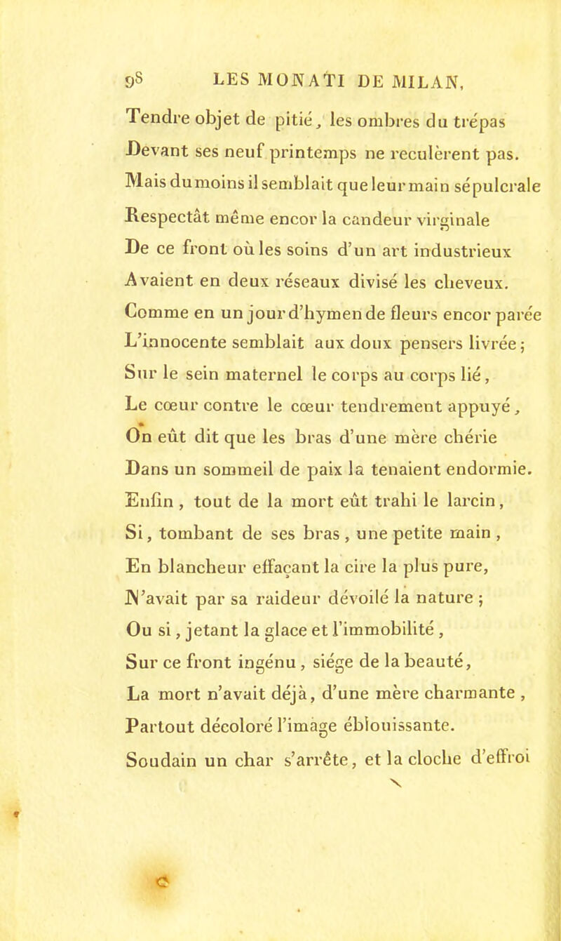 Tendre objet de pitié, les ombres du trépas Devant ses neuf printemps ne reculèrent pas. Mais du moins il semblait que leur main sépulcrale Respectât même encor la candeur virginale De ce front où les soins d'un art industrieux Avaient en deux réseaux divisé les cheveux. Comme en un jourd'bymende fleurs encor parée L'innocente semblait aux doux pensers livrée; Sur le sein maternel le corps au corps lié, Le cœur contre le cœur tendrement appuyé, On eût dit que les bras d'une mère chérie Dans un sommeil de paix la tenaient endormie. Enfin , tout de la mort eût trahi le larcin, Si, tombant de ses bras , une petite main , En blancheur effaçant la cire la plus pure, JM'avait par sa raideur dévoilé la nature ; Ou si, jetant la glace et l'immobilité, Sur ce front ingénu , siège de la beauté, La mort n'avait déjà, d'une mère charmante , Partout décoloré l'image éblouissante. Soudain un char s'arrête, et la cloche d'effroi