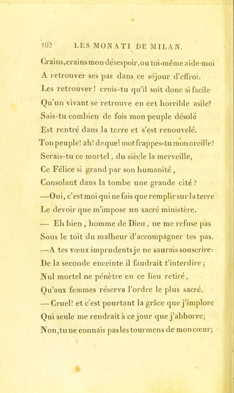 Crains,crains mon désespoir,ou toi-même aide-moi A retrouver ses pas dans ce séjour d'effroi. Les retrouver! crois-tu qu'il soit donc si facile Qu'un vivant se retrouve en cet horrible asile? Sais-tu combien de fois mon peuple désolé Est rentré dans la terre et s'est renouvelé. Ton peuple! ah! dequel mot frappes-tu mon oreille! Serais-tu ce mortel, du siècle la merveille, Ce Félice si grand par son humanité , Consolant dans la tombe une grande cité ? —Oui, c'estmoi quinefais que remplirsur la terre Le devoir que m'impose un sacré ministère. — Eh bien , homme de Dieu , ne me refuse pas Sous le toit du malheur d'accompagner tes pas. —A tes vœux imprudentsje ne saurais souscrire: De la seconde enceinte il faudrait t'interdire ; Nul mortel ne pénètre en ce lieu retiré, Qu'aux femmes réserva l'ordre le plus sacré. — Cruel! et c'est pourtant la grâce que j'implore Qui seule me rendrait à ce jour que j'abhorre,- Non,tune eonnais paslestourmens de moncœur;