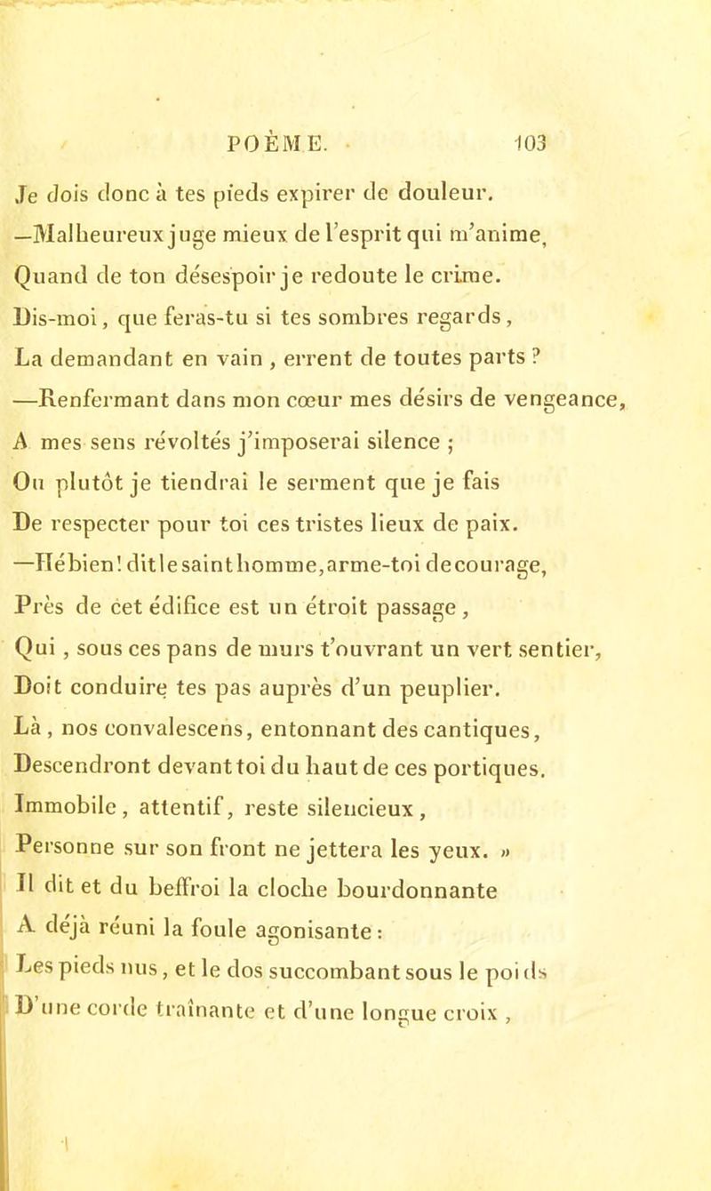 .Te dois donc à tes pieds expirer de douleur. —Malheureux juge mieux de l'esprit qui m'anime, Quand de ton désespoir je redoute le crime. Dis-moi, que feras-tu si tes sombres regards, La demandant en vain , errent de toutes parts ? —Renfermant dans mon cœur mes désirs de vengeance, A mes sens révoltés j'imposerai silence ; Ou plutôt je tiendrai le serment que je fais De respecter pour toi ces tristes lieux de paix. —Hébien! ditlesaintbomme,arme-toi décourage, Près de cet édifice est un étroit passage , Qui , sous ces pans de murs t'ouvrant un vert sentier, Doit conduire tes pas auprès d'un peuplier. Là, nos convalescens, entonnant des cantiques, Descendront devant toi du haut de ces portiques. Immobile, attentif, reste silencieux, Personne sur son front ne jettera les yeux. » Il dit et du beffroi la cloche bourdonnante A déjà réuni la foule agonisante: Les pieds nus, et le dos succombant sous le poi ds D'une corde traînante et d'une longue croix ,