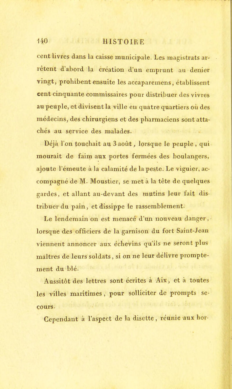 cent livres dans la caisse municipale. Les magistrats ar- rêtent d'abord la création d'un emprunt au denier vingt, prohibent ensuite les accaparemens, établissent cent cinquante commissaires pour distribuer des vivres au peuple, et divisent la ville en quatre quartiers où des médecins, des chirurgiens et des pharmaciens sont atta- chés au service des malades. Déjà l'on touchait au 3 août, lorsque le peuple , qui mourait de faim aux portes fermées des boulangers, ajoute l'émeute à la calamité de la peste. Le viguier, ac- compagné de M. Moustier, se met à la tête de quelques gardes, et allant au-devant des mutins leur fait dis- tribuer du pain, etdissippe le rassemblement. Le lendemain on est menacé d'un nouveau danger, lorsque des officiers de la garnison du fort Saint-Jean viennent annoncer aux échevins qu'ils ne seront plus maîtres de leurs soldats, si on ne leur délivre prompte- ment du blé. Aussitôt des lettres sont écrites à Aix, et à toutes les villes maritimes , pour solliciter de prompts se- cours. Cependant à l'aspect de la disette, réunie aux hor