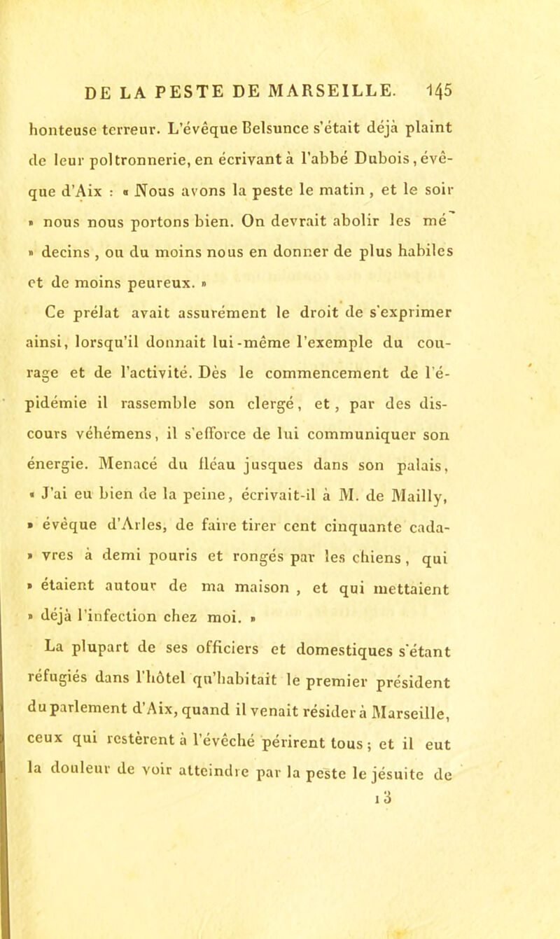 honteuse terreur. L'évêque Belsunce s'était déjà plaint de leur poltronnerie, en écrivant à l'abbé Dubois, évê- que d'Aix : « Nous avons la peste le matin , et le soir » nous nous portons bien. On devrait abolir les mé » decins , ou du moins nous en donner de plus habiles et de moins peureux. » Ce prélat avait assurément le droit de s'exprimer ainsi, lorsqu'il donnait lui-même l'exemple du cou- rage et de l'activité. Dès le commencement de l'é- pidémie il rassemble son clergé, et, par des dis- cours véhémens, il s'efforce de lui communiquer son énergie. Menacé du fléau jusques dans son palais, « J'ai eu bien de la peine, écrivait-il à M. de Mailly, ■ évèque d'Arles, de faire tirer cent cinquante cada- » vres à demi pouris et rongés par les chiens, qui » étaient autour de ma maison , et qui mettaient » déjà l'infection chez moi. » La plupart de ses officiers et domestiques sëtant réfugiés dans l'hôtel qu'habitait le premier président du parlement d'Aix, quand il venait résidera Marseille, ceux qui restèrent à l'évêché périrent tous ; et il eut la douleur de voir atteindre par la peste le jésuite de