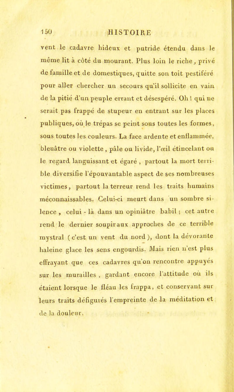 vent le cadavre hideux et putride étendu dans le même lit à côté du mourant. Plus loin le riche, privé de famille et de domestiques, quitte son toit pestiféré pour aller chercher un secours qu'il sollicite en vain de la pitié d'un peuple errant et désespéré. Oh I qui ne serait pas frappé de stupeur en entrant sur les places publiques, où le trépas se peint sous toutes les formes, sous toutes les couleurs. La face ardente et enflammée, bleuâtre ou violette , pâle ou livide, l'œil étincelant ou le regard languissant et égaré , partout la mort terri- ble diversifie l'épouvantable aspect de ses nombreuses victimes, partout la terreur rend les traits humains méconnaissables. Celui-ci meurt dans un sombre si- lence , celui - là dans un opiniâtre babil : cet autre rend le dernier soupiraux approches de ce terrible mystral (c'est un vent du nord), dont la dévorante haleine glace les sens engourdis. Mais rien n'est plus effrayant que ces cadavres qu'on rencontre appuyés sur les murailles , gardant encore l'attitude où ils étaient lorsque le fléau les frappa, et conservant sur leurs traits défigurés l'empreinte de la méditation et de la douleur.