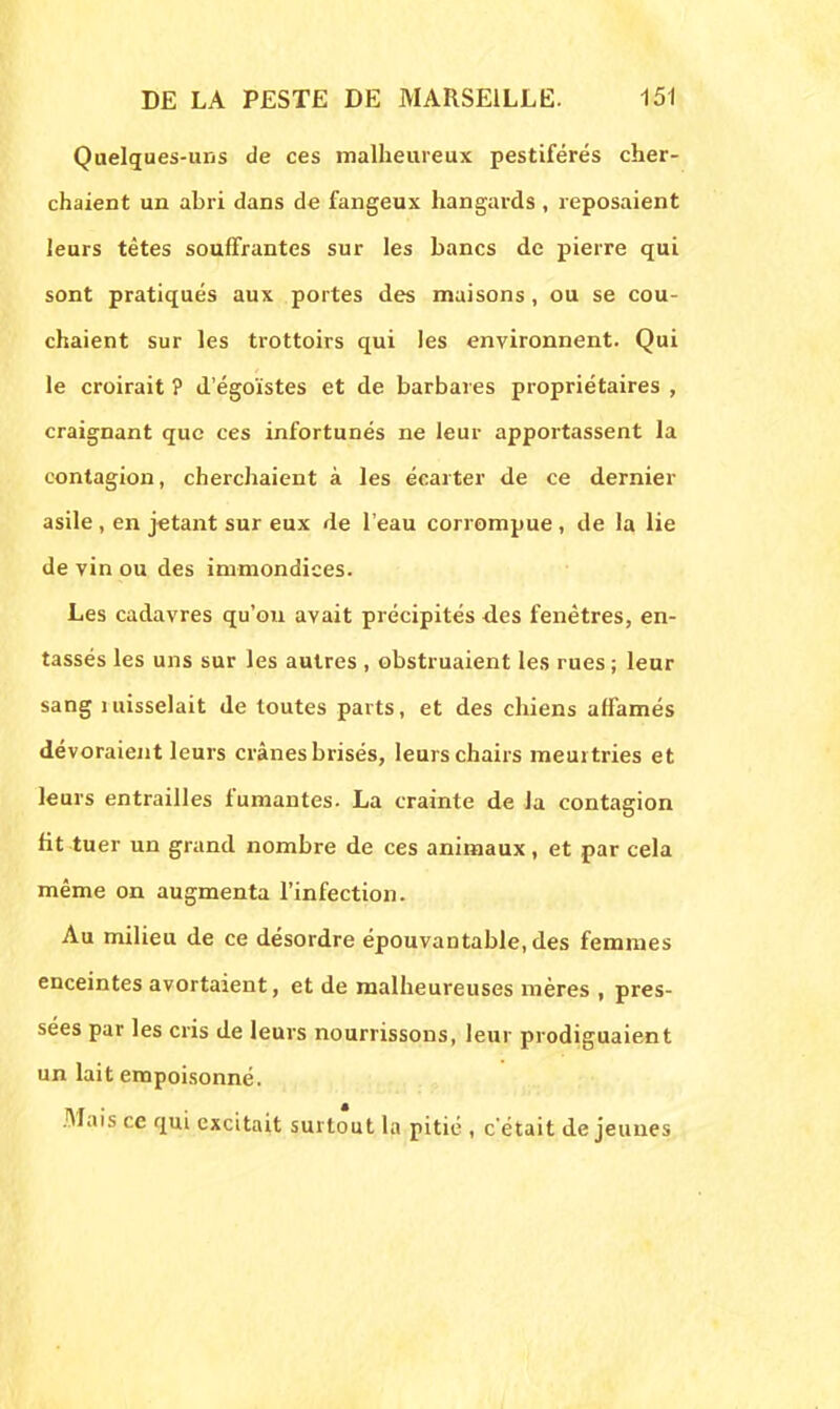 Quelques-uns de ces malheureux pestiférés cher- chaient un abri dans de fangeux hangards , reposaient leurs tètes souffrantes sur les bancs de pierre qui sont pratiqués aux portes des maisons, ou se cou- chaient sur les trottoirs qui les environnent. Qui le croirait ? d'égoïstes et de barbares propriétaires , craignant que ces infortunés ne leur apportassent la contagion, cherchaient à les écarter de ce dernier asile , en jetant sur eux de l'eau corrompue, de la lie de vin ou des immondices. Les cadavres qu'où avait précipités des fenêtres, en- tassés les uns sur les autres , obstruaient les rues ; leur sang misselait de toutes parts, et des chiens affamés dévoraient leurs crânes brisés, leurs chairs meurtries et leurs entrailles fumantes. La crainte de la contagion fit tuer un grand nombre de ces animaux, et par cela même on augmenta l'infection. Au milieu de ce désordre épouvantable, des femmes enceintes avortaient, et de malheureuses mères , pres- sées par les cris de leurs nourrissons, leur prodiguaient un lait empoisonné. Mais ce qui excitait surtout la pitié , c'était déjeunes