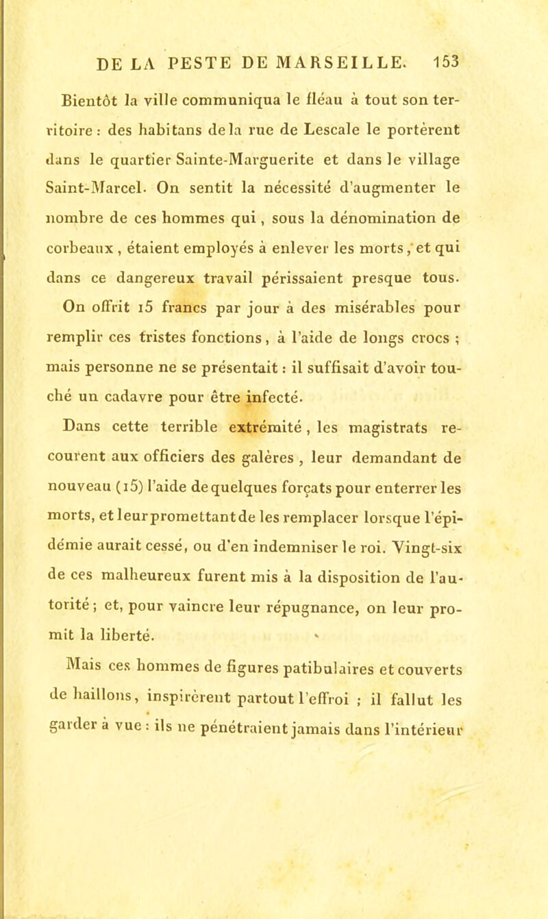 Bientôt la ville communiqua le fléau à tout son ter- ritoire : des habitans delà rue de Lescale le portèrent dans le quartier Sainte-Marguerite et dans le village Saint-Marcel- On sentit la nécessité d'augmenter le nombre de ces hommes qui, sous la dénomination de corbeaux , étaient employés à enlever les morts, et qui dans ce dangereux travail périssaient presque tous. On offrit i5 francs par jour à des misérables pour remplir ces tristes fonctions, à l'aide de longs crocs ; mais personne ne se présentait : il suffisait d'avoir tou- ché un cadavre pour être infecté. Dans cette terrible extrémité, les magistrats re- courent aux officiers des galères , leur demandant de nouveau (i5) l'aide de quelques forçats pour enterrer les morts, etleurpromettantde les remplacer lorsque l'épi- démie aurait cessé, ou d'en indemniser le roi. Vingt-six de ces malheureux furent mis à la disposition de l'au- torité ; et, pour vaincre leur répugnance, on leur pro- mit la liberté. Mais ces hommes de figures patibulaires et couverts de haillons, inspirèrent partout l'effroi ; il fallut les garder à vue : ils ne pénétraient jamais dans l'intérieur