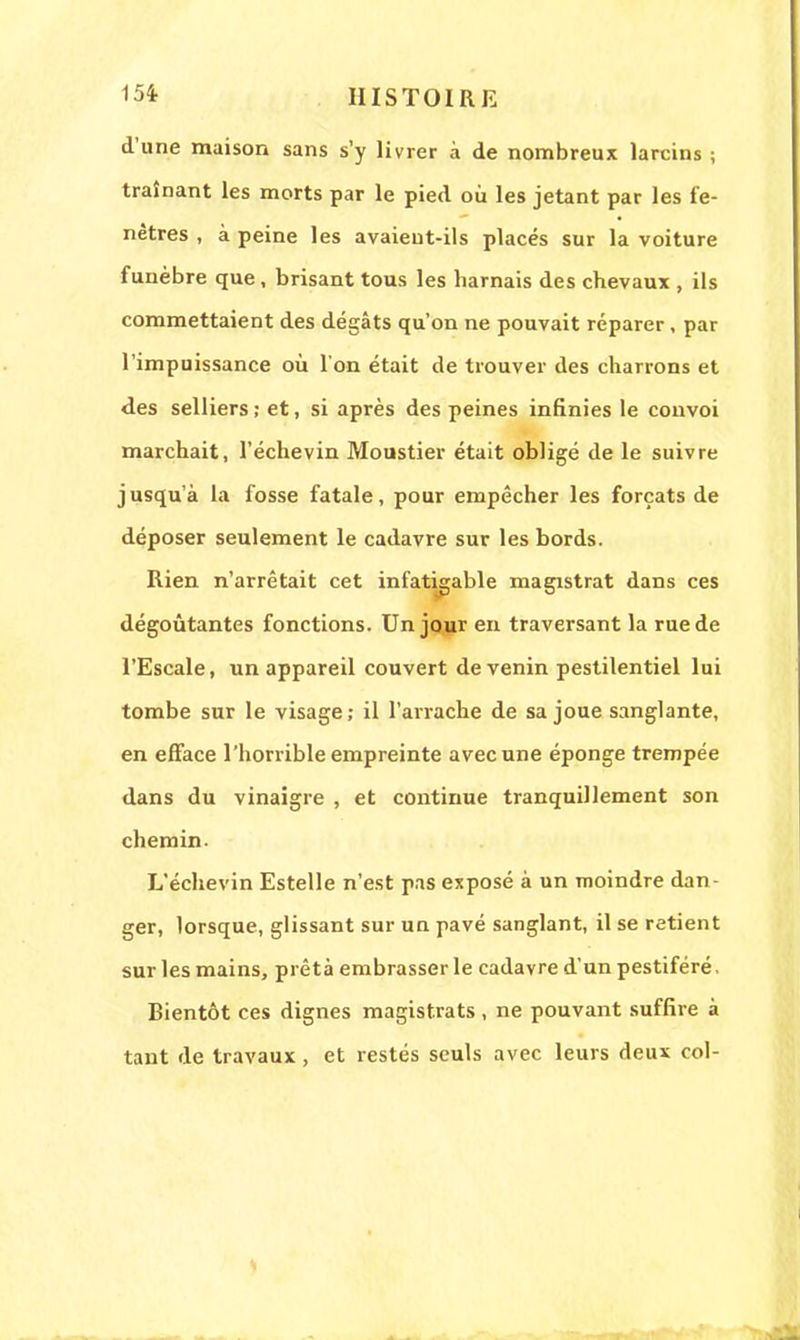 d'une maison sans s'y livrer à de nombreux larcins ; traînant les morts par le pied où les jetant par les fe- nêtres , à peine les avaieut-ils placés sur la voiture funèbre que, brisant tous les harnais des chevaux , ils commettaient des dégâts qu'on ne pouvait réparer, par l'impuissance où l'on était de trouver des charrons et des selliers; et, si après des peines infinies le convoi marchait, l'échevin Moustier était obligé de le suivre jusqu'à la fosse fatale, pour empêcher les forçats de déposer seulement le cadavre sur les bords. Rien n'arrêtait cet infatigable magistrat dans ces dégoûtantes fonctions. Un jour en traversant la rue de l'Escale, un appareil couvert de venin pestilentiel lui tombe sur le visage; il l'arrache de sa joue sanglante, en efface l'horrible empreinte avec une éponge trempée dans du vinaigre , et continue tranquillement son chemin. L'échevin Estelle n'est pas exposé à un moindre dan- ger, lorsque, glissant sur un pavé sanglant, il se retient sur les mains, prêta embrasser le cadavre d'un pestiféré. Bientôt ces dignes magistrats, ne pouvant suffire à tant de travaux , et restés seuls avec leurs deux col-