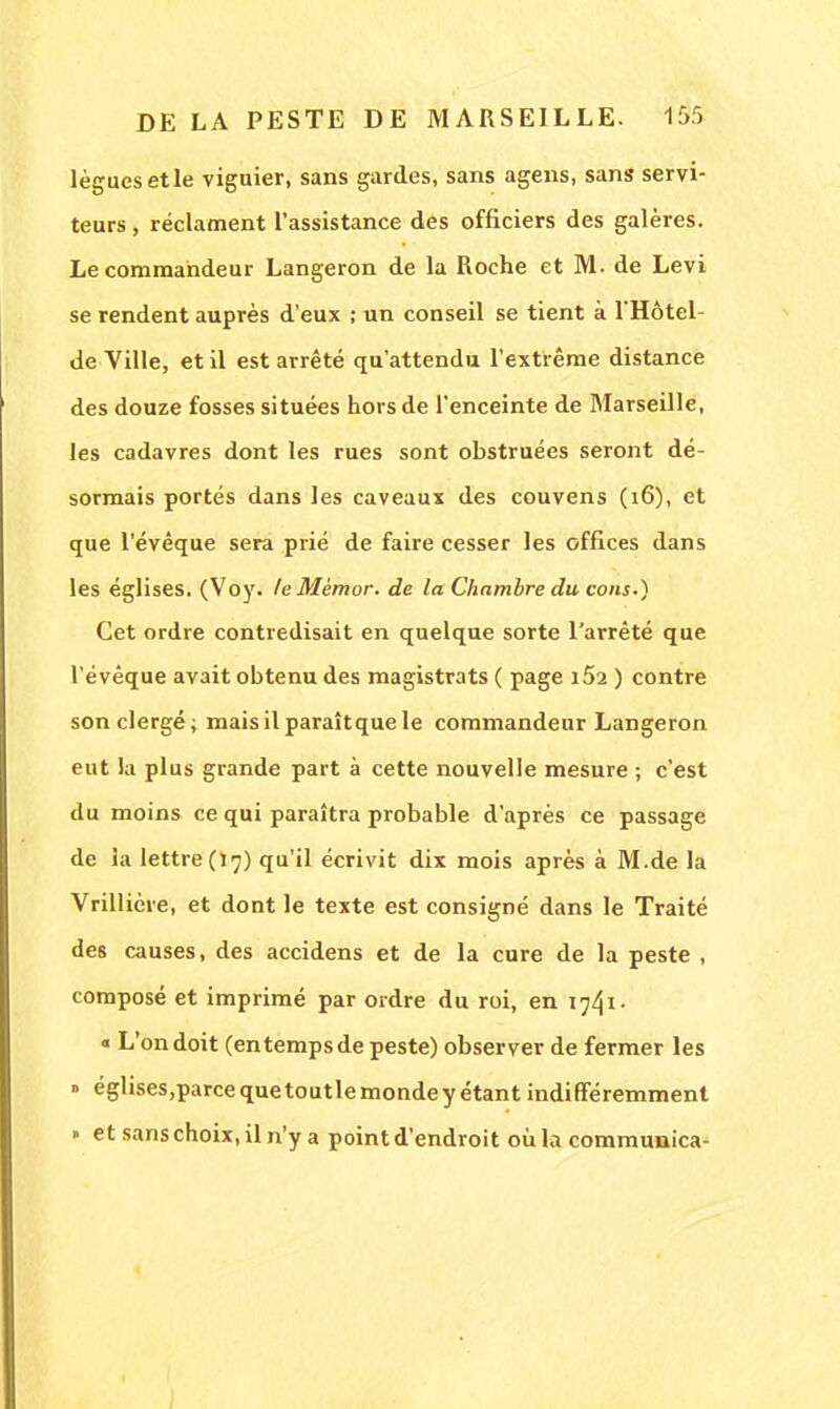 lègues et le viguier, sans gardes, sans agens, sans servi- teurs , réclament l'assistance des officiers des galères. Le commandeur Langeron de la Roche et M. de Levi se rendent auprès d'eux ; un conseil se tient à l'Hôtel- de Ville, et il est arrêté qu'attendu l'extrême distance des douze fosses situées hors de l'enceinte de Marseille, les cadavres dont les rues sont obstruées seront dé- sormais portés dans les caveaux des couvens (16), et que l'évêque sera prié de faire cesser les offices dans les églises. (Voy. leMèmor. de la Chambre du cous.) Cet ordre contredisait en quelque sorte l'arrêté que l'évêque avait obtenu des magistrats ( page i52 ) contre son clergé; maisilparaîtquele commandeur Langeron eut la plus grande part à cette nouvelle mesure ; c'est du moins ce qui paraîtra probable d'après ce passage de la lettre (17) qu'il écrivit dix mois après à M.de la Vrillière, et dont le texte est consigné dans le Traité des causes, des accidens et de la cure de la peste , composé et imprimé par ordre du roi, en 1741- « L'on doit (entemps de peste) observer de fermer les » églises,parcequetoutlemondey étant indifféremment » et sans choix, il n'y a point d'endroit où la communica-