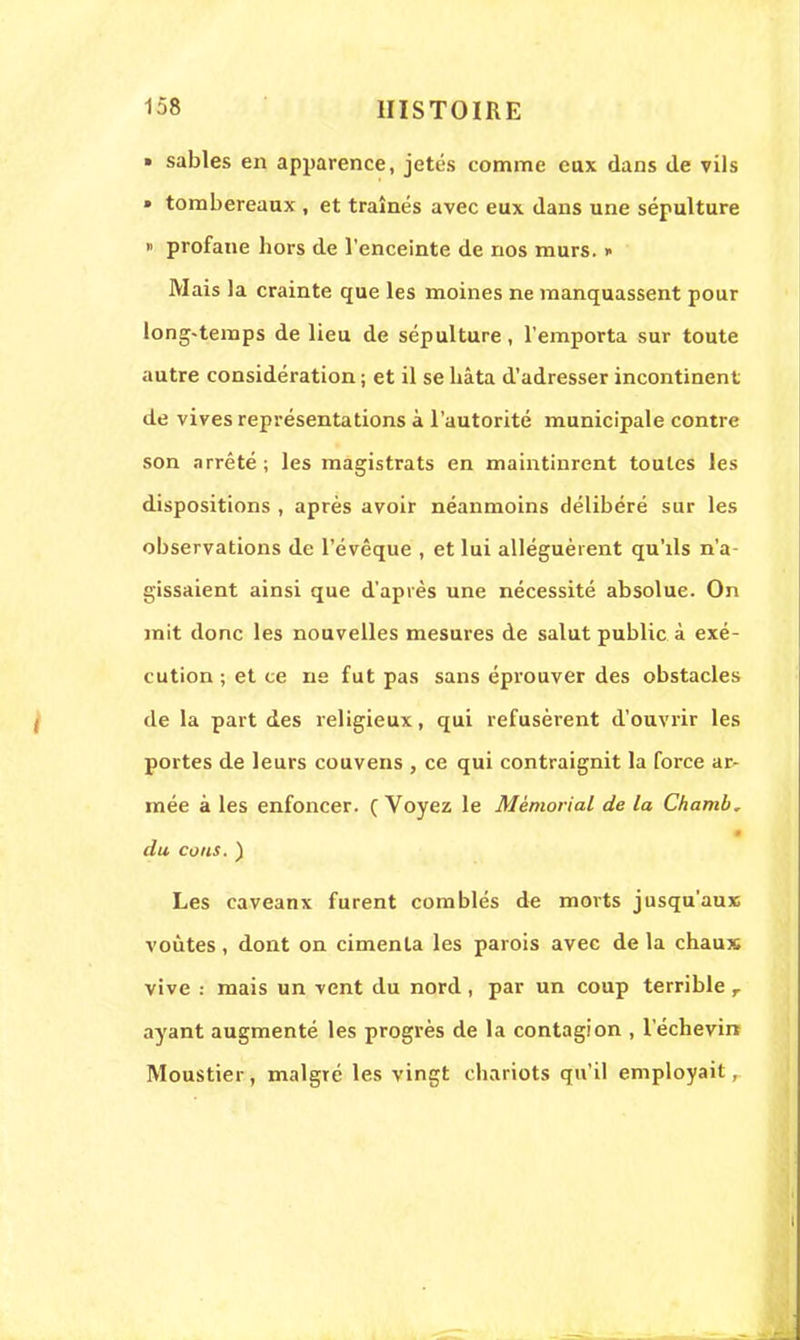 » sables en apparence, jetés comme eux dans de vils » tombereaux , et traînés avec eux dans une sépulture » profane bors de l'enceinte de nos murs. » Mais la crainte que les moines ne manquassent pour long-temps de lieu de sépulture, l'emporta sur toute autre considération ; et il se bâta d'adresser incontinent de vives représentations à l'autorité municipale contre son arrêté ; les magistrats en maintinrent toutes les dispositions , après avoir néanmoins délibéré sur les observations de l'évêque , et lui alléguèrent qu'ils n'a- gissaient ainsi que d'après une nécessité absolue. On mit donc les nouvelles mesures de salut public à exé- cution ; et ce ne fut pas sans éprouver des obstacles de la part des religieux, qui refusèrent d'ouvrir les portes de leurs couvens , ce qui contraignit la force ar~ mée à les enfoncer. ( Voyez le Mémorial de la Chamb. i du cous. ) Les caveanx furent comblés de morts jusqu'aux; voûtes , dont on cimenta les parois avec de la chaux vive : mais un vent du nord , par un coup terrible r ayant augmenté les progrès de la contagion , l'échevirt Moustier, malgré les vingt chariots qu'il employait,