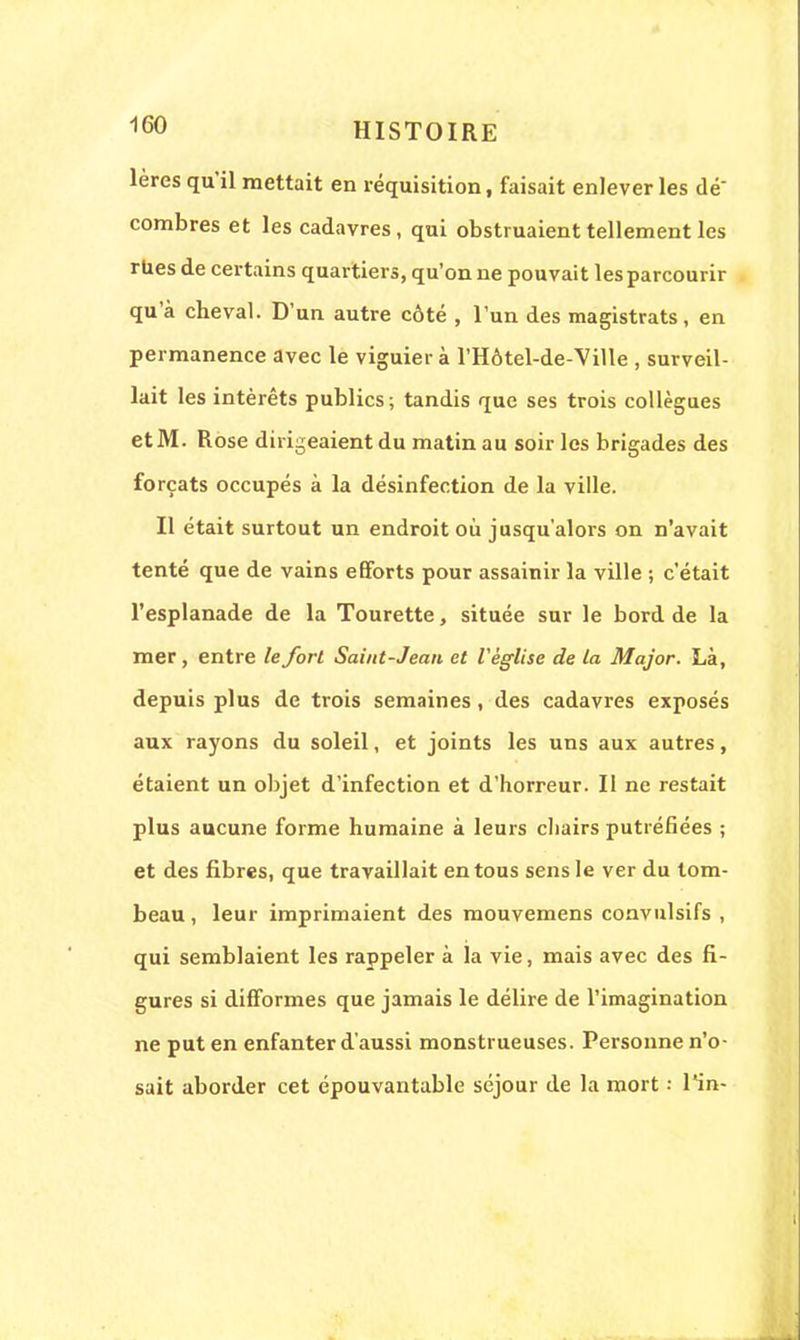 lères qu'il mettait en réquisition, faisait enlever les dé combres et les cadavres, qui obstruaient tellement les rues de certains quartiers, qu'on ne pouvait les parcourir qu'à cheval. D'un autre côté , l'un des magistrats, en permanence avec le viguier à l'Hôtel-de-Ville , surveil- lait les intérêts publics; tandis que ses trois collègues et M. Rose dirigeaient du matin au soir les brigades des forçats occupés à la désinfection de la ville. Il était surtout un endroit où jusqu'alors on n'avait tenté que de vains efforts pour assainir la ville ; c'était l'esplanade de la Tourette, située sur le bord de la mer, entre le fort Saint-Jean et l'église de la Major. Là, depuis plus de trois semaines, des cadavres exposés aux rayons du soleil, et joints les uns aux autres, étaient un objet d'infection et d'horreur. Il ne restait plus aucune forme humaine à leurs chairs putréfiées ; et des fibres, que travaillait en tous sens le ver du tom- beau , leur imprimaient des mouvemens convulsifs , qui semblaient les rappeler à la vie, mais avec des fi- gures si difformes que jamais le délire de l'imagination ne put en enfanter d'aussi monstrueuses. Personne n'o- sait aborder cet épouvantable séjour de la mort : Tin-