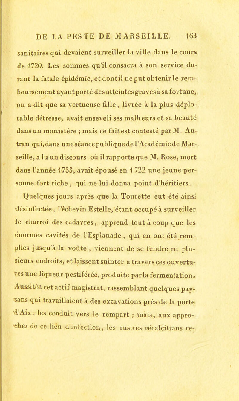 sanitaires qui devaient surveiller la ville dans le cours de 1720. Les sommes qu'il consacra à son service du- rant la fatale épidémie, et dontil ne put obtenir le rem- boursement ayantporté des atteintes gravesà sa fortune, on a dit que sa vertueuse fille, livrée à la plus déplo- rable détresse, avait enseveli ses malbeurs et sa beauté dans un monastère ; mais ce fait est contesté par M. Au- tran qui,dans uneséancepubliquedel'Académiede Mar- seille, a 1 u un discours où il rapporte que M. Rose, mort dans l'année 1733, avait épousé en 1 722 une jeune per- sonne fort ricbe, qui ne lui donna point d'héritiers. Quelques jours après que la Tourette eut. été ainsi désinfectée, 1 echevin Estelle, étant occupé à surveiller le charroi des cadavres, apprend tout à coup que les énormes cavités de l'Esplanade, qui en ont été rem- plies jusqu à la voûte , viennent de se fendre en plu- sieurs endroits, et laissent suinter à traversées ouvertu- res une liqueur pestiférée, produite parla fermentation. Aussitôt cet actif magistrat, rassemblant quelques pay- sans qui travaillaient à des excavations près de la porte •d'Aix, les conduit vers le rempart ; mais, aux appro- ches de ce lieu d'infection, les rustres récalcilrans re-