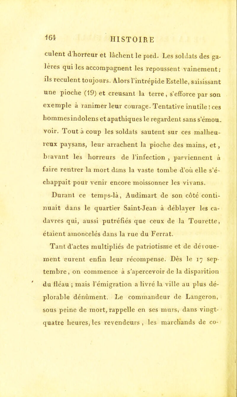 culent d'horreur et lâchent le pied. Les soldais des ga- lères qui les accompagnent les repoussent vainement; ils reculent toujours. Alors l'intrépide Estelle, saisissant une pioche (19) et creusant la terre, s'efforce par son exemple à ranimer leur courage. Tentative inutile ! ces hommes indolens et apathiques le regardent sans s'émou. voir. Tout à coup les soldats sautent sur ces malheu- reux paysans, leur arrachent la pioche des mains, et, bravant les horreurs de l'infection , parviennent à faire rentrer la mort dans la vaste tombe d'où elle s'é- chappait pour venir encore moissonner les vivans. Durant ce temps-là, Audimart de son côté conti- nuait dans le quartier Saint-Jean à déblayer les ca- davres qui, aussi putréfiés que ceux de la Tourette, étaient amoncelés dans la rue du Ferrât. Tant d'actes multipliés de patriotisme et de dévoue- ment eurent enfin leur récompense. Dès le 17 sep- tembre, on commence à s'apercevoir de la disparition du fléau ; mais l'émigration a livré la ville au plus dé- plorable dénûment. Le commandeur de Langeron, sous peine de mort, rappelle en ses murs, dans vingt- quatre heures, les revendeurs , les marchands de co-