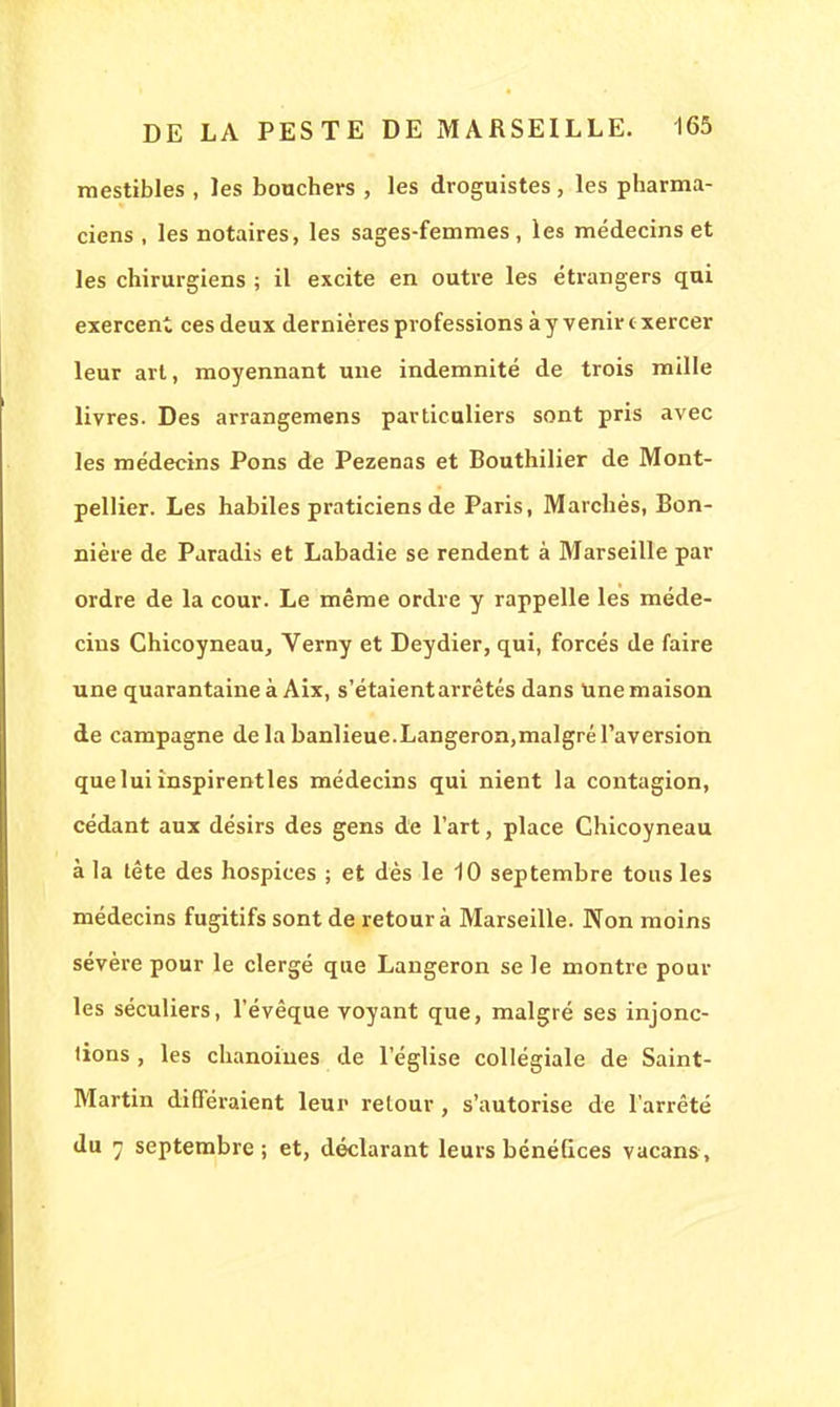mestibles , les bouchers , les droguistes, les pharma- ciens , les notaires, les sages-femmes, les médecins et les chirurgiens ; il excite en outre les étrangers qui exercent ces deux dernières professions à y venir exercer leur art, moyennant une indemnité de trois mille livres. Des arrangemens particuliers sont pris avec les médecins Pons de Pezenas et Bouthilier de Mont- pellier. Les habiles praticiens de Paris, Marchés, Bon- nière de Paradis et Labadie se rendent à Marseille par ordre de la cour. Le même ordre y rappelle les méde- cins Chicoyneau, Verny et Deydier, qui, forcés de faire une quarantaine à Aix, s'étaient arrêtés dans Une maison de campagne de la banlieue.Langeron,malgré l'aversion que lui inspirentles médecins qui nient la contagion, cédant aux désirs des gens de l'art, place Chicoyneau à la tête des hospices ; et dès le 10 septembre tous les médecins fugitifs sont de retour à Marseille. Non moins sévère pour le clergé que Langeron se le montre poul- ies séculiers, l'évêque voyant que, malgré ses injonc- tions , les chanoines de l'église collégiale de Saint- Martin différaient leur retour, s'autorise de l'arrêté du 7 septembre; et, déclarant leurs bénéfices vacans,