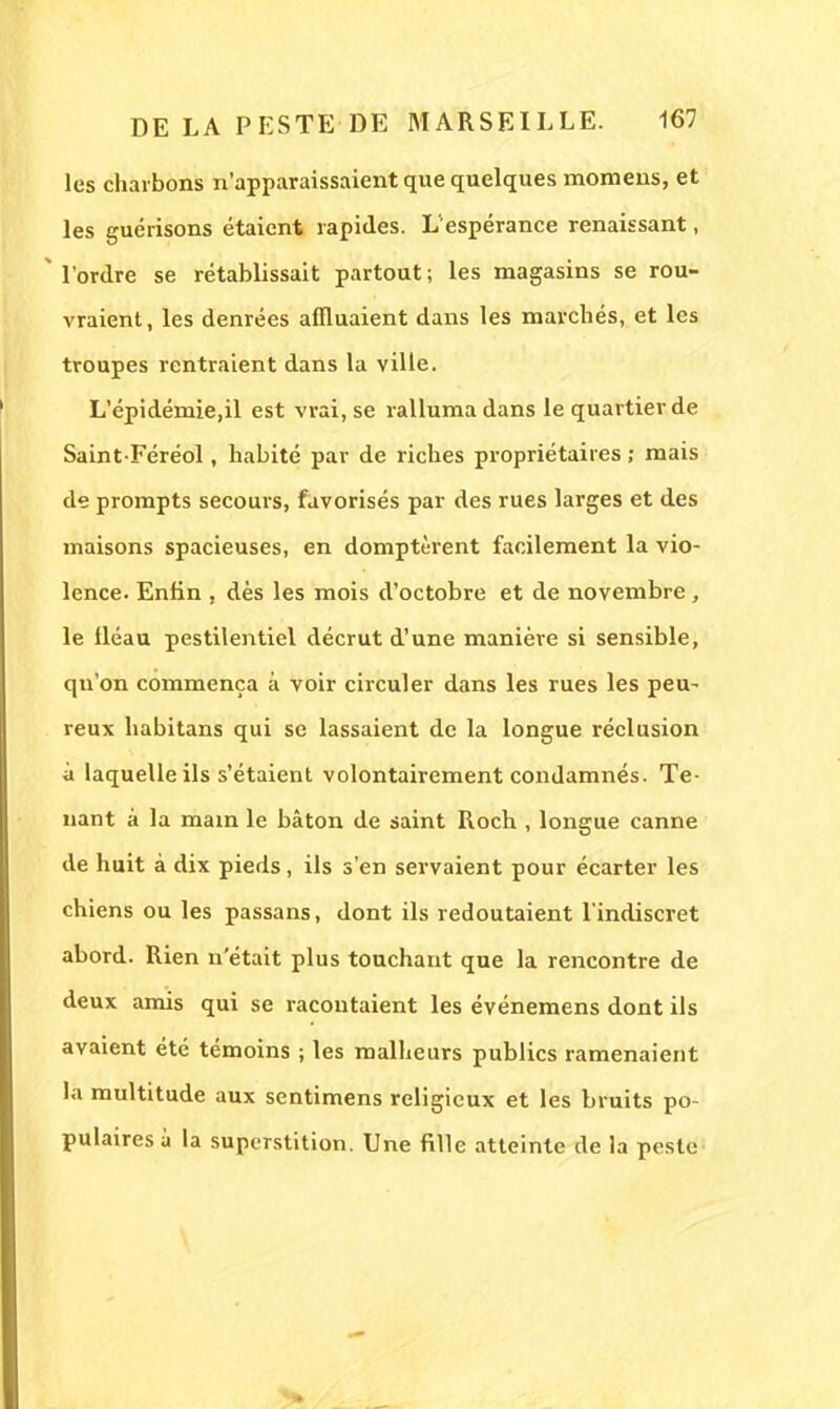 les charbons n'apparaissaient que quelques momens, et les guérisons étaient rapides. L'espérance renaissant,  l'ordre se rétablissait partout; les magasins se rou- vraient, les denrées affluaient dans les marchés, et les troupes rentraient dans la ville. L'épidémie.il est vrai, se ralluma dans le quartier de Saint Féréol, habité par de riches propriétaires ; mais de prompts secours, favorisés par des rues larges et des maisons spacieuses, en domptèrent facilement la vio- lence. Enfin , dès les mois d'octobre et de novembre , le fléau pestilentiel décrut d'une manière si sensible, qu'on commença à voir circuler dans les rues les peu- reux habitans qui se lassaient de la longue réclusion à laquelle ils s'étaient volontairement condamnés. Te- nant à la main le bâton de saint Roch , longue canne de huit à dix pieds, ils s'en servaient pour écarter les chiens ou les passans, dont ils redoutaient l'indiscret abord. Rien n'était plus touchant que la rencontre de deux amis qui se racontaient les événemens dont ils avaient été témoins ; les malheurs publics ramenaient la multitude aux sentimens religieux et les bruits po- pulaires à la superstition. Une fille atteinte de la peste