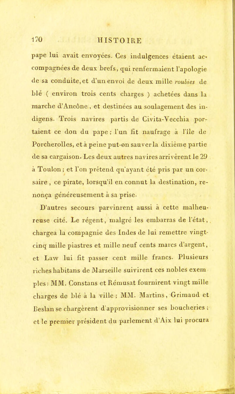 pape lui avait envoyées. Ces indulgences étaient ac> compagnées de deux brefs, qui renfermaient l'apologie de sa conduite, et d'un envoi de deux mille roubies de blé ( environ trois cents charges ) achetées dans la marche d'Ancône , et destinées au soulagement des in- digens. Trois navires partis de Civita-Vecchia por- taient ce don du pape ; l'un fit naufrage à l'île de Porcherolles, et à peine put-on sauver la dixième partie de sa cargaison. Les deux autres navires arrivèrent le 20 à Toulon ; et l'on prétend qu'ayant été pris par un cor- saire , ce pirate, lorsqu'il en connut la destination, re- nonça généreusement à sa prise- D'autres secours parvinrent aussi à cette malheu- reuse cité. Le régent, malgré les embarras de l'état, chargea la compagnie des Indes de lui remettre vingt- cinq mille piastres et mille neuf cents marcs d'argent, et Law lui fit passer cent mille francs. Plusieurs richeshabitans de Marseille suivirent ces nobles exem pies: MM. Constans et Rémusat fournirent vingt mille charges de blé à la ville ; MM. Martins, Grimaud et Reslan se chargèrent d'approvisionner ses boucheries; et le premier président du parlement d'Aix lui procura
