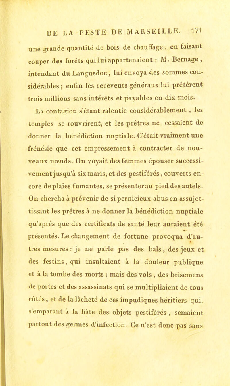 une grande quantité de bois de chauffage , eu faisant couper des forêts qui lui appartenaient ; M. Bernage , intendant du Languedoc, Lui envoya des sommes con- sidérables ; enfin les receveurs généraux lui prêtèrent trois millions sans intérêts et payables en dix mois. La contagion s'étant ralentie considérablement , les temples se rouvrirent, et les prêtres ne cessaient de donner la bénédiction nuptiale. C'était vraiment une frénésie que cet empressement à contracter de nou- veaux nœuds. On voyait des femmes épouser successi- vement jusqu'à six maris, et des pestiférés, couverts en- core de plaies fumantes, se présenter au pied des autels. On chercha à prévenir de si pernicieux abus en assujet- tissant les prêtres à ne donner la bénédiction nuptiale qu'après que des certificats de santé leur auraient été présentés. Le changement de fortune provoqua d'au- très mesures je ne parle pas des bals , des jeux et des festins, qui insultaient à la douleur publique et à la tombe des morts ; mais des vols , des brisemens de portes et des assassinats qui se multipliaient de tous côtés, et de la lâcheté de ces impudiques héritiers qui, s'emparant à la hâte des objets pestiférés , semaient partout des germes d'infection- Ce n'est donc pas sans