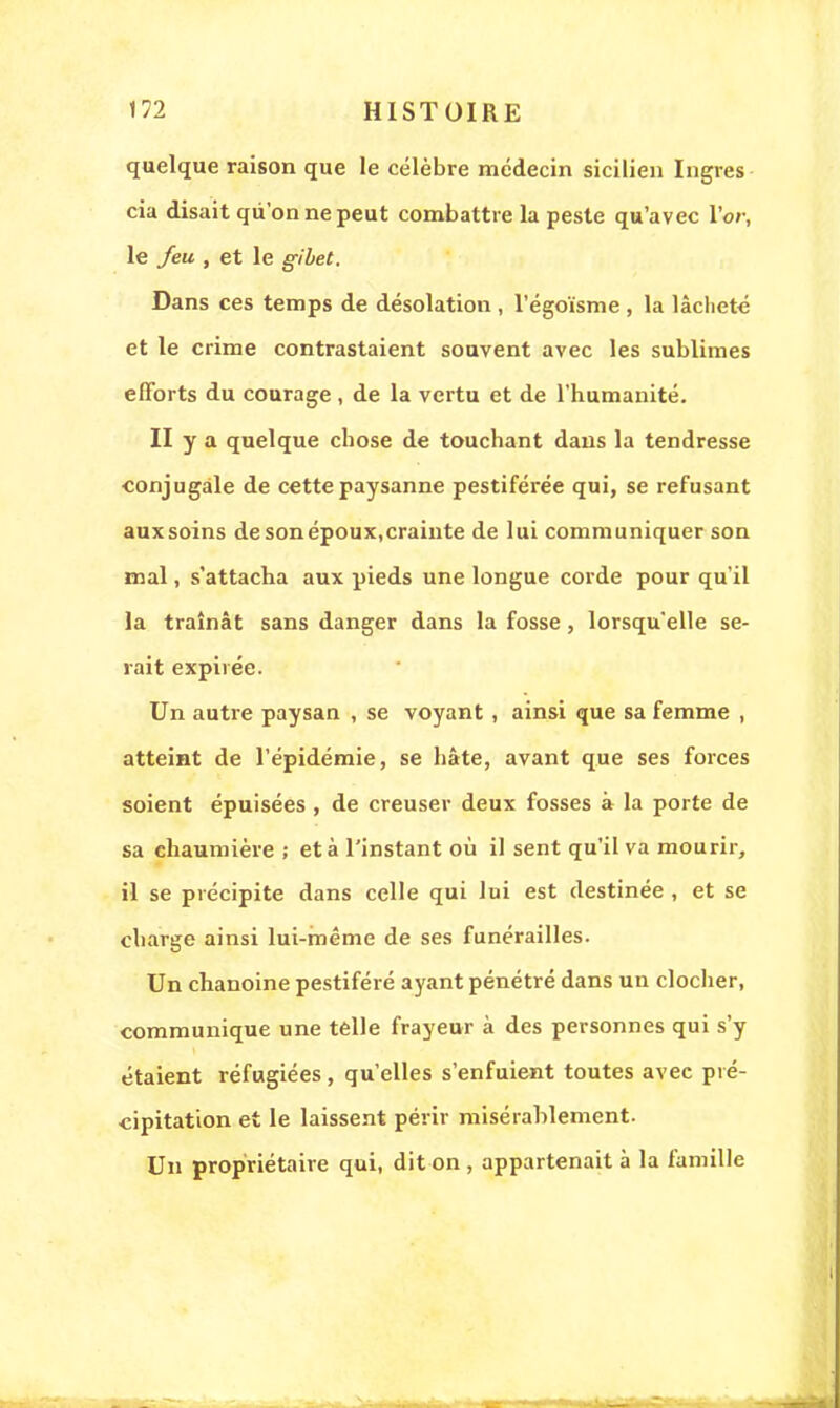 quelque raison que le célèbre médecin sicilien Ingres cia disait qu'on ne peut combattre la peste qu'avec l'or, le feu , et le gibet. Dans ces temps de désolation , l'égoïsme , la lâcheté et le crime contrastaient souvent avec les sublimes efforts du courage , de la vertu et de l'humanité. II y a quelque chose de touchant dans la tendresse conjugale de cette paysanne pestiférée qui, se refusant auxsoins de son époux,crainte de lui communiquer son mal, s'attacha aux pieds une longue corde pour qu'il la traînât sans danger dans la fosse, lorsqu'elle se- rait expirée. Un autre paysan , se voyant, ainsi que sa femme , atteint de l'épidémie, se hâte, avant que ses forces soient épuisées , de creuser deux fosses à la porte de sa chaumière ; et à l'instant où il sent qu'il va mourir, il se précipite dans celle qui lui est destinée , et se charge ainsi lui-même de ses funérailles. Un chanoine pestiféré ayant pénétré dans un clocher, communique une telle frayeur à des personnes qui s'y étaient réfugiées, qu'elles s'enfuient toutes avec pré- cipitation et le laissent périr misérablement. Un propriétaire qui, dit on , appartenait à la famille