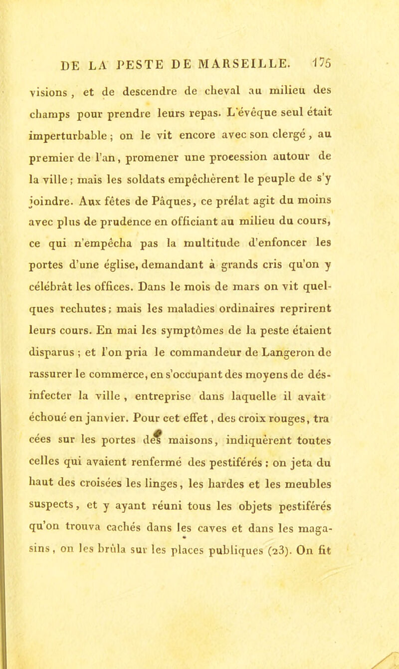 visions , et de descendre de cheval au milieu des champs pour prendre leurs repas. Levêque seul était imperturbable ; on le vit encore avec son clergé, au premier de l'an, promener une procession autour de la ville ; mais les soldats empêchèrent le peuple de s'y joindre. Aux fêtes de Pâques, ce prélat agit du moins avec plus de prudence en officiant au milieu du cours, ce qui n'empêcha pas la multitude d'enfoncer les portes d'une église, demandant à grands cris qu'on y célébrât les offices. Dans le mois de mars on vit quel- ques rechutes; mais les maladies ordinaires reprirent leurs cours. En mai les symptômes de la peste étaient disparus ; et l'on pria le commandeur de Langeron de rassurer le commerce, en s'occupant des moyens de dés- infecter la ville , entreprise dans laquelle il avait échoué en janvier. Pour cet effet, des croix rouges, tra cées sur les portes de? maisons, indiquèrent toutes celles qui avaient renfermé des pestiférés : on jeta du haut des croisées les linges, les hardes et les meubles suspects, et y ayant réuni tous les objets pestiférés qu'on trouva cachés dans les caves et dans les maga- sins, on les brûla sur les places publiques (23). On fit